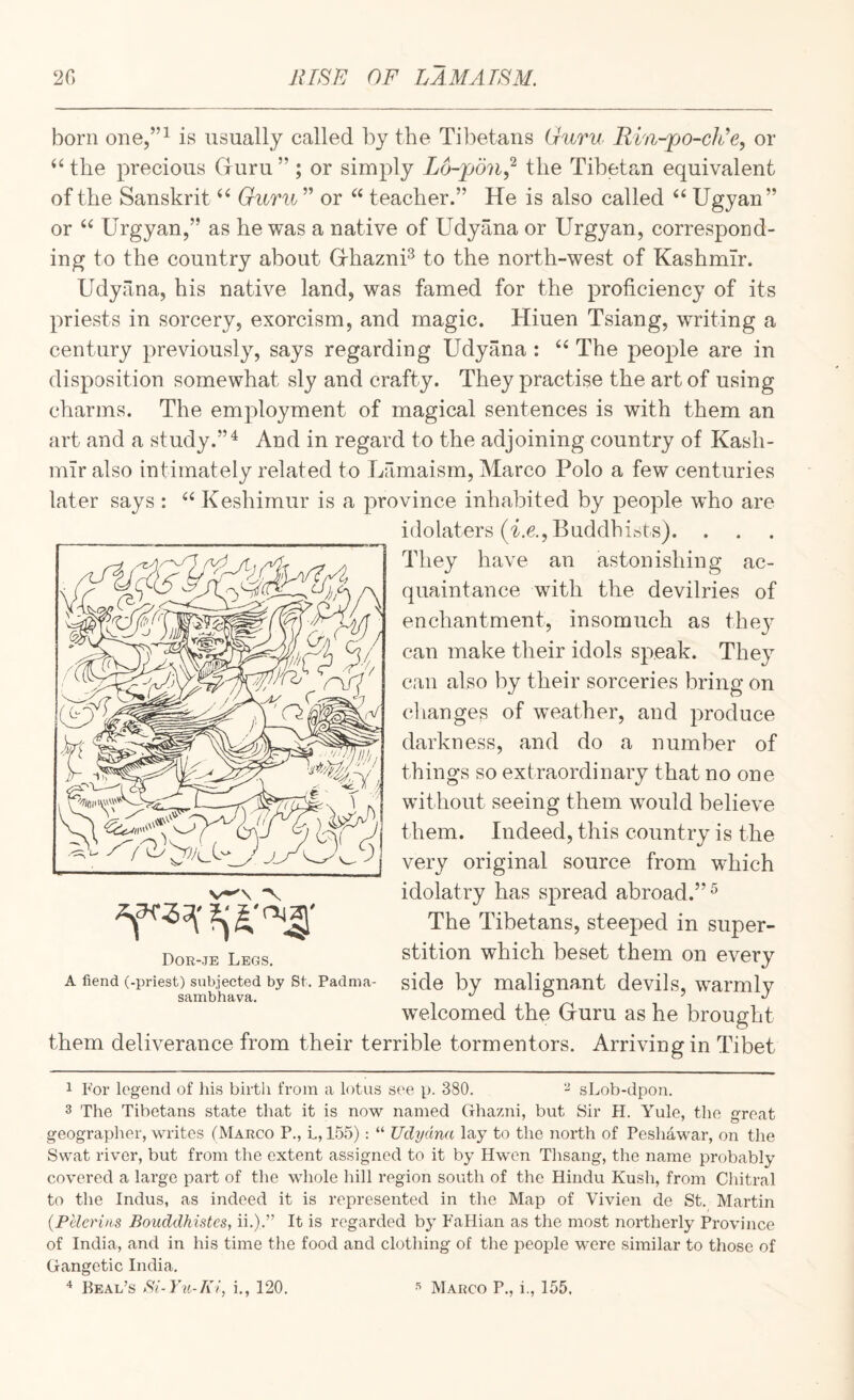 born one,”^ is usually called by the Til^etans (J-uru Rin-po-ch’e, or ‘Hhe precious Gruru”; or simply Lo-pon,'^ the Tibetan equivalent of the Sanskrit Guru ” or teacher.” He is also called Ugyan” or Urgyan,” as he was a native of Udyana or Urgyan, correspond¬ ing to the country about GrhaznP to the north-west of Kashmir. Udyana, his native land, was famed for the proficiency of its priests in sorcery, exorcism, and magic. Hiuen Tsiang, writing a century previously, says regarding Udyana : The peo^fie are in disposition somewhat sly and crafty. They practise the art of using charms. The employment of magical sentences is with them an art and a study.”^ And in regard to the adjoining country of Kash¬ mir also intimately related to Lamaism, Marco Polo a few centuries later says : Keshimur is a province inhabited by people who are idolaters (i.e., Buddhists). . They have an astonishing ac¬ quaintance with the devilries of enchantment, insomuch as thej^ can make their idols speak. They can also by their sorceries bring on clianges of weather, and produce darkness, and do a number of things so extraordinary that no one without seeing them would believe them. Indeed, this country is the very original source from wUich idolatry has spread abroad.”^ The Tibetans, steeped in super¬ stition which beset them on every side by malignant devils, warmly welcomed the Gruru as he brought them deliverance from their terrible tormentors. Arriving in Tibet 1 For legend of his birth from a lotus see p. 380. - sLob-dpon. 3 The Tibetans state that it is now named Ghazni, but Sir H. Yule, the great geographer, writes (Marco P., L, 155); “ Udyana lay to the north of Peshawar, on the Swat river, but from the extent assigned to it by Hwen Thsang, the name probably covered a large part of the whole hill region south of the Hindu Kush, from Chitral to the Indus, as indeed it is represented in the Map of Vivien de St. Martin {Pelerins Bouddkistcs, ii.).” It is regarded by FaHian as the most northerly Province of India, and in his time the food and clothing of the people were similar to those of Gangetic India. * Beal’s Bi-Yu-Ki, i., 120. Dor-.te Legs. A fiend (-priest) subjected by St. Padma- sambhava. ^ Marco P., i., 155.