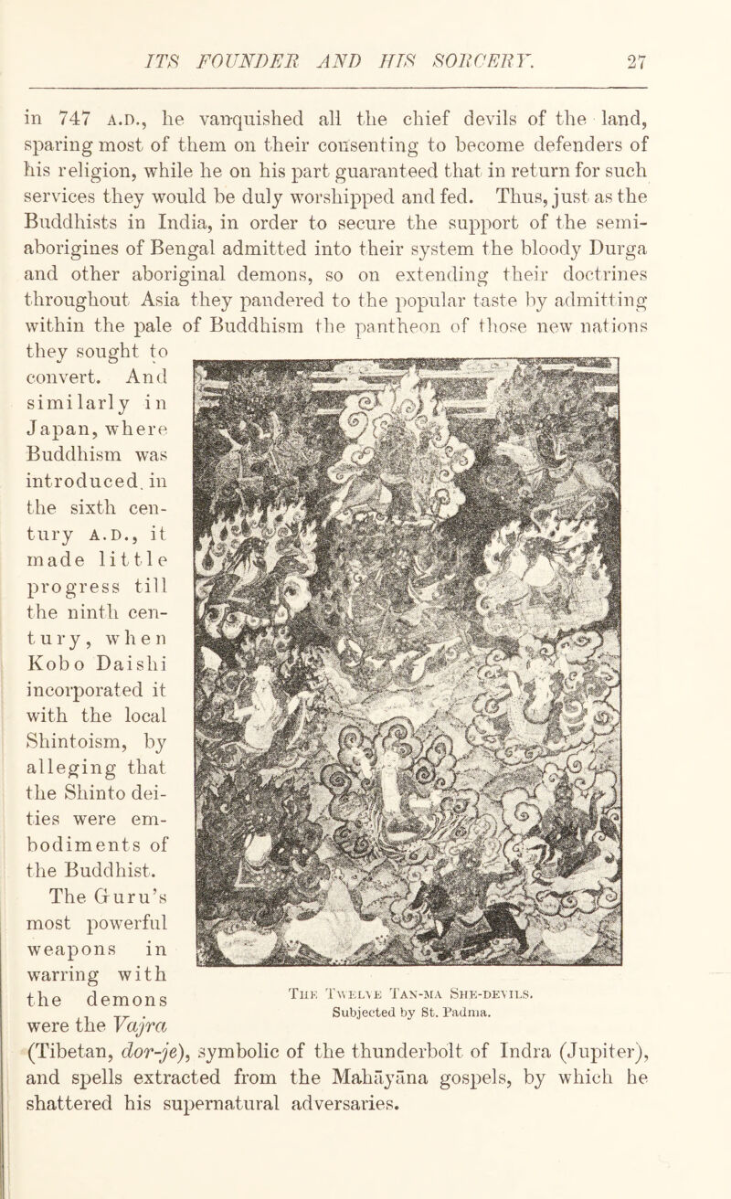 ITS FOUND Eli AND JITS SOItCEllY. I in 747 A.D., he vanquished all the chief devils of the land, sparing most of them on their consenting to become defenders of his religion, while he on his part guaranteed that in return for such services they would be duly worshipped and fed. Thus, just as the Buddhists in India, in order to secure the support of the semi¬ aborigines of Bengal admitted into their system the bloody Durga and other aboriginal demons, so on extending their doctrines throughout Asia they pandered to the popular taste by admitting within the pale of Buddhism the pantheon of those new nations they sought to convert. And similarly in Japan, where Buddhism was introduced, in the sixth cen¬ tury A.D., it made little progress till the ninth cen- t u r y , when Kobo Daishi incorporated it with the local Shintoism, by alleging that the Shinto dei¬ ties were em¬ bodiments of the Buddhist. The Gruru’s most powerful weapons in warring with the demons were the Vajra (Tibetan, dor-je), symbolic of the thunderbolt of India (Jupiter), and spells extracted from the Mahayana gospels, by which he shattered his supernatural adversaries. Tiik 1Avkl\e Tan-ima She-devils. Subjected by St. Padnia.