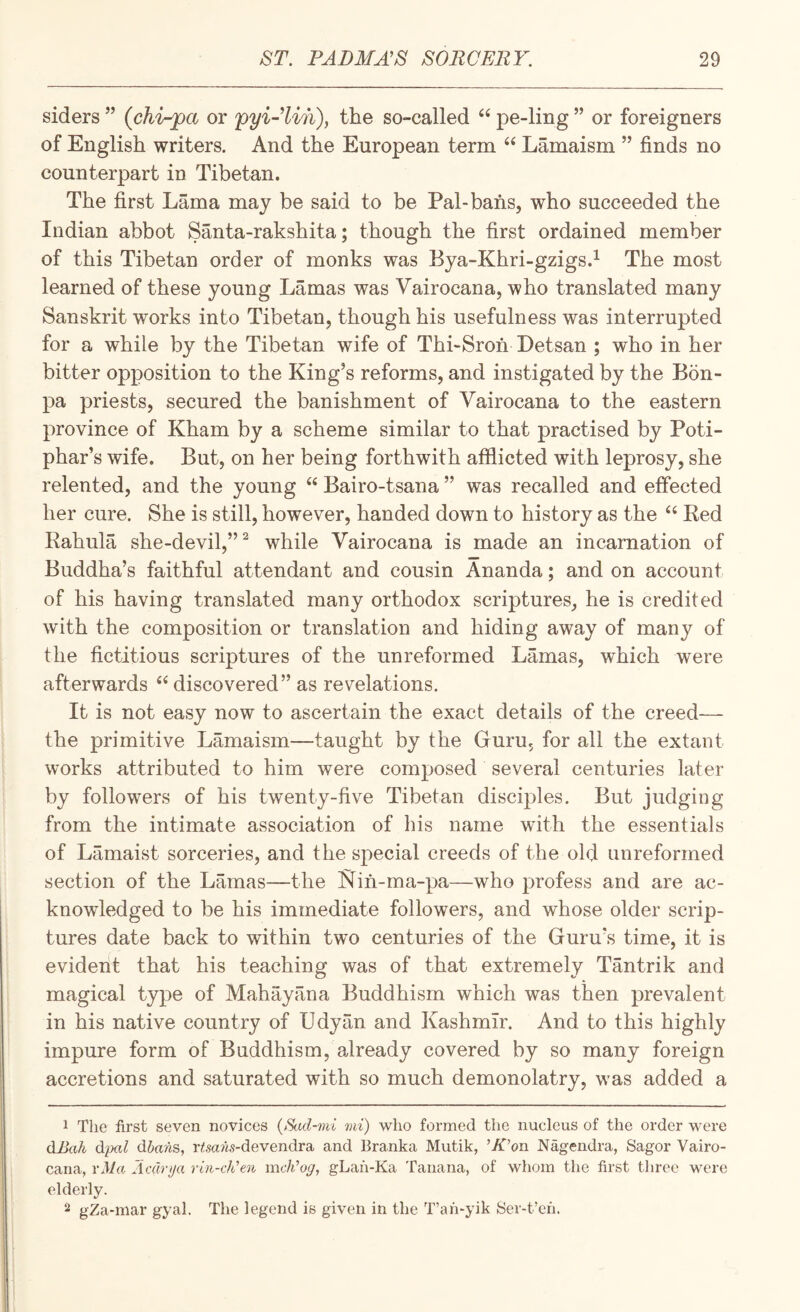 siders ” (chi-pct or pyi-’Un), the so-called pe-ling ” or foreigners of English writers. And the European term “ Lamaism ” finds no counterpart in Tibetan. The first Lama may be said to be Pal-bans, who succeeded the Indian abbot Santa-rakshita; though the first ordained member of this Tibetan order of monks was Bya-Khri-gzigs.^ The most learned of these young Lamas was Vairocana, who translated many Sanskrit works into Tibetan, though his usefulness was interrupted for a while by the Tibetan wife of Thi-Sron Detsan ; who in her bitter opposition to the King’s reforms, and instigated by the Bon- pa priests, secured the banishment of Vairocana to the eastern province of Kham by a scheme similar to that practised by Poti- phar’s wife. But, on her being forthwith afflicted with leprosy, she relented, and the young “ Bairo-tsana ” was recalled and effected her cure. She is still, however, handed down to history as the ‘‘ Ked Rahula she-devil,”^ while Vairocana is made an incarnation of Buddha’s faithful attendant and cousin Ananda; and on account of his having translated many orthodox scriptures_, he is credited with the composition or translation and hiding away of many of the fictitious scriptures of the unreformed Lamas, which were afterwards ‘‘ discovered” as revelations. It is not easy now to ascertain the exact details of the creed—■ the primitive Lamaism—taught by the Guru, for all the extant works attributed to him were composed several centuries later by followers of his twenty-five Tibetan disciples. But judging from the intimate association of his name with the essentials of Lamaist sorceries, and the special creeds of the old imreformed section of the Lamas—the ISiin-ma-pa—who profess and are ac¬ knowledged to be his immediate followers, and whose older scrip¬ tures date back to within two centuries of the Guru’s time, it is evident that his teaching was of that extremely Tantrik and magical type of Mahayana Buddhism which was then prevalent in his native country of Udyan and Kashmir. And to this highly impure form of Buddhism, already covered by so many foreign accretions and saturated with so much demonolatry, was added a 1 The first seven novices {>Sad-mi mi) who formed the nucleus of the order were dJjah d'pal dbans, ri'sans-devendra and Branka Mutik, ’K’on Nagendra, Sagor Vairo¬ cana, rMa AcCivjja rin-cKen mcli’ogy gLah-Ka Tanana, of whom the first three were elderly. gZa-mar gyal. The legend is given in the T’ah-yik Ser-t’en.