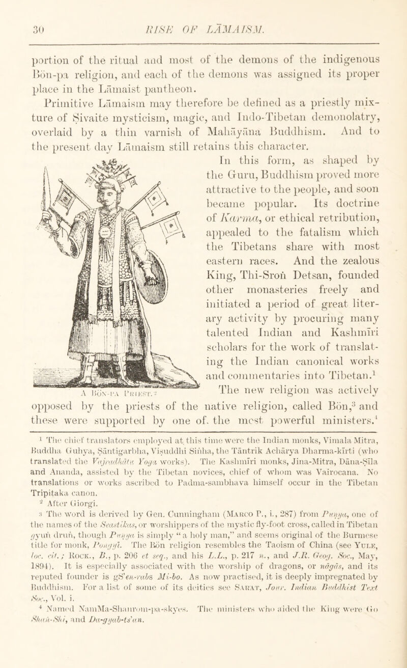 portion of the ritual and most of the demons of the indigenous l>on-pa religion, and each of the demons was assigned its proper place in the liamaist pantheon. Primitive Lamaism may therefore be detined as a priestly mix¬ ture of Sivaite mysticism, magic, and Indo-Tibetan demonolatry, overlaid by a thin varnish of Mahayana Buddhism. And to the present day Ijamaism still retains this character. In this form, as shaped by the Guru, Buddhism proved more attractive to the people, and soon became popular. Its doctrine of Kaniia^ or ethical retribution, appealed to the fatalism which the Tibetans share with most eastern races. And the zealous King, Thi-Sroh Detsan, founded other monasteries freely and initiated a period of great liter¬ ary activity by procuring many talented Indian and Kashmiri scholars for the work of translat¬ ing the Indian canonical works and commentaries into Tibetan.^ The new religion was actively opposed by the priests of the native religion, called Bbn,^ and these were supported by one oh the most powerful ministers.' 1 'I’lu' cli’u'f translators cMuplojaal at. this tinio wore the Indian monks, Vimala Mitra, Huddha CJuiiya, Santigarldia, Visnddlii Sihha, the Tantrik AcluTrya Dharma-kirti (who translated the Vnjyadkdfn Vogn works). The Kashmiri monks, Jina-Mitra, Dana-8ila and Ananda, assisted by the Til.)etan novices, chief of whoin was Vairocana. No translations or works ascribed to Padma-sambhava himself occur in the Tibetan Tripitaka canon. - After (iiorgi. :i The word is derived by Gcji. Cunningham (Maiico P., i., 2<S7) from Punija, one of tlie names of the Si'aytLkas,ov worshippers of the mystic fly-foot cross, called in Tibetan //yuh di'uh, though Pniiija is simply “a holy man,” and seems original of the Burm('S(‘ title for monk, PoiKjifi. The lion religion resembles the Taoism of China (see A^ule, I or. rit.; Kock., B., p. 206 ct .scq., and his Z.A., p. 217 n., and J.Ii. Geog. >Soc., May, 1804). It is esiiecially associated with the worship of dragons, or ndgds, and its reputed founder is ^Fen-rab?, Mi-bo. As now practis('d, it is deeply impregnated by Buddhism. For a list of senne of its d('ities see 8AnA’r, .Tow. ladw.n Beddhist Te.vt >%r., Vol. i. .NauK'd XamAIa-SIianrom-pa-skyes. and Ba-ggab-timi. The minist(*rs who aid(‘d flu* King were (io