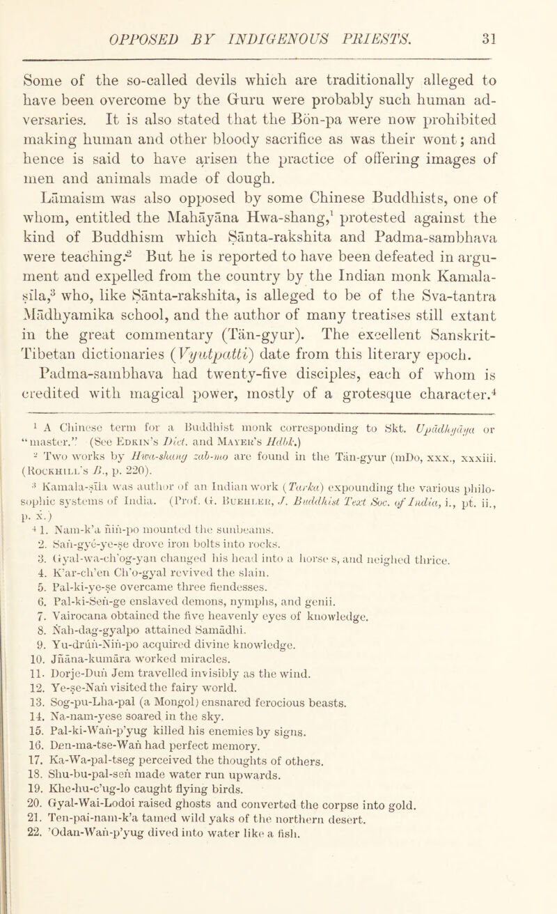 Some of the so-called devils which are traditionally alleged to have been overcome by the Gruru were probably such human ad¬ versaries. It is also stated that the B5n-pa were now prohibited making human and other bloody sacrifice as was their wont; and hence is said to have arisen the practice of offering images of men and animals made of dough. Lamaisrn was also opposed by some Chinese Buddhists, one of whom, entitled the Mahayana Hwa-shang,^ protested against the kind of Buddhism which Santa-rakshita and Padma-sambhava were teaching.*^ But he is reported to have been defeated in argu¬ ment and expelled from the country by the Indian monk Kamala- sila,^ who, like Santa-rakshita, is alleged to be of the Sva-tantra Madhyamika school, and the author of many treatises still extant in the great commentary (Tan-gyur). The excellent Sanskrit- Tibetan dictionaries (Vyiitpcdti) date from this literary epoch. Padma-sambhava had twenty-five disciples, each of whom is credited with magical power, mostly of a grotesque character.'^ 1 A Chinese term for a Buddhist monk corresponding to SJkt. U})Q.dhij(hja or “master.’,’ (See Edrin’s Did. and Mayeu’s Hdbl-.) - Two works by Htm-shang zah-tuo are found in the Tan-gyur (mDo, xxx., xxxiii. (Rockhill's />., p. 220). •5 Kamala-sila was author of an Indian work {Tarka) expounding the various piiilo- sophic systems of India. (Prof. G. Buehlkh, ./. BuddhUt Text Soc. of India, i., pt. ii., p. k.) 1. Nam-k’a fiih-po mounted the sunbeams. 2. Sah-gye-ye-.se drov'e iron bolts into rocks. 3. (lyal-wa-ch’og-yan changed his head into a horse s, and neighed thrice. 4. K’ar-ch’en Cli’o-gyal revived tlie slain. 5. Pal-ki-ye-se overcame three fiendesses. 6. Pal-ki-Seh-ge enslaved demons, nymphs, and genii. 7. Vairocana obtained the five heavenly eyes of knowledge. 8. Nah-dag-gyalpo attained Samadhi. 9. Yu-drdh-Nih-po acquired divine knowledge. 10. Jhana-kumara worked miracles. 11. Dorje-Duh Jem travelled invisibly as the wind. 12. Ye-se-Nah visited the fairy world. 13. Sog-pu-Lha-pal (a Mongol) ensnared ferocious beasts. 14. Na-nam-yese soared in the sky. 15. Pal-ki-Wah-p’yug killed his enemies by signs. 16. Den-ma-tse-Wah had perfect memory. 17. Ka-Wa-pal-tseg perceived the thoughts of others. 18. Shu-bu-pal-seh made water run upwards. 19. Klie-hu-c’ug-lo caught flying birds. 20. Gyal-Wai-Lodoi raised ghosts and converted the corpse into gold. 21. Ten-pai-nam-k’a tamed wild yaks of the northern desert. 22. ’Odan-Wah-p’yug dived into water like a flsh.