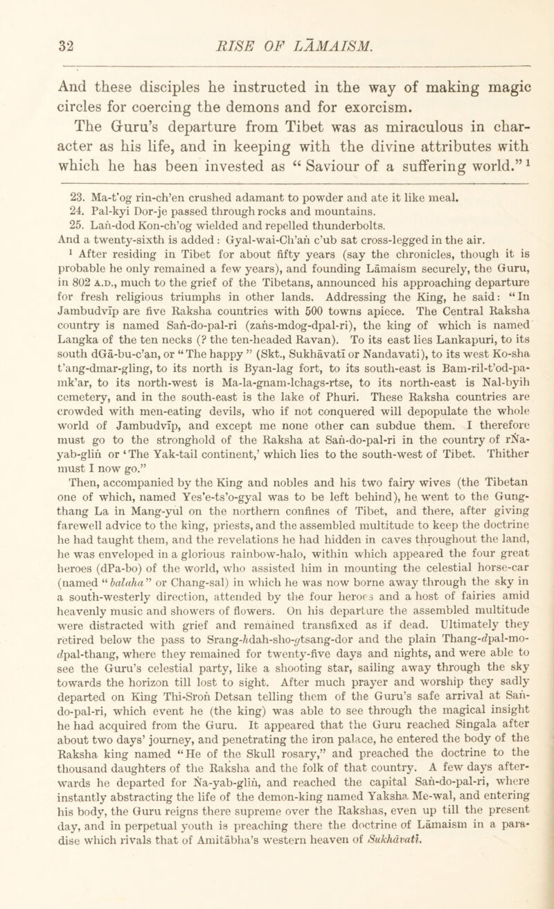 And these disciples he instructed in the way of making magic circles for coercing the demons and for exorcism. The G-uru’s departure from Tibet was as miraculous in char¬ acter as his life, and in keeping with the divine attributes with which he has been invested as ‘‘ Saviour of a suffering world.” ^ 23. Ma-t’og rin-ch’en crushed adamant to powder and ate it like meal. 24. Pal-kyi Dor-je passed through rocks and mountains. 25. Lah-dod Kon-ch’og wielded and repelled thunderbolts. And a twenty-sixth is added : Gyal-wai-Ch’ah c’ub sat cross-legged in the air. 1 After residing in Tibet for about fifty years (say the chronicles, though it is probable he only remained a few years), and founding Lamaism securely, the Guru, in 802 A.D., much to the grief of the Tibetans, announced his approaching departure for fresh religious triumphs in other lands. Addressing the King, he said: “In Jambudvip are five Kaksha countries with 500 towns apiece. The Central Raksha country is named San-do-pal-ri (zafis-mdog-dpal-ri), the king of which is named Langka of the ten necks (? the ten-headed Ravan). To its east lies Lankapuri, to its south dGa-bu-c’an, or “The happy ” (Skt., Sukhavati or Nandavati), to its west Ko-sha t’ang-dmar-gling, to its north is Byan-lag fort, to its south-east is Bam-ril-t’od-pa- mk’ar, to its north-west is Ma-la-gnam-lchags-rtse, to its north-east is Nal-byih cemetery, and in the south-east is the lake of Phuri. These Raksha countries are crowded with men-eating devils, who if not conquered will depopulate the whole world of Jambudvip, and except me none other can subdue them. I therefore must go to the stronghold of the Raksha at San-do-pal-ri in the country of rNa- yab-glin or ‘ The Yak-tail continent,’ which lies to the south-west of Tibet. Thither must I now go.” Then, accompanied by the King and nobles and his two fairy wives (the Tibetan one of which, named Yes’e-ts’o-gyal was to be left behind), he went to the Gung- thang La in Mang-yul on the northern confines of Tibet, and there, after giving farewell advice to the king, priests, and the assembled multitude to keep the doctrine he had taught them, and the revelations he had hidden in caves throughout the land, he was enveloped in a glorious rainbow-halo, within which appeared the four great heroes (dPa-bo) of the world, wdio assisted him in mounting the celestial horse-car (named “ balaha ” or Chang-sal) in which he was now borne away through the sky in a south-westerly direction, attended by the four heroes and a host of fairies amid heavenly music and showers of flowers. On his departure the assembled multitude w^ere distracted with grief and remained transfixed as if dead. Ultimately they retired below the pass to Srang-/idah-sho-ytsang-dor and the plain Thang-eZpal-mo- dpal-thang, where they remained for twenty-five days and nights, and were able to see the Guru’s celestial party, like a shooting star, sailing away through the sky towards the horizon till lost to sight. After much prayer and worship they sadly departed on King Thi-Sron Detsan telling them of the Guru’s safe arrival at Sah- do-pal-ri, which event he (the king) was able to see through the magical insight he had acquired from the Guru. It appeared that the Guru reached Singala after about two days’ journey, and penetrating the iron palace, he entered the body of the Raksha king named “He of the Skull rosary,” and preached the doctrine to the thousand daughters of the Raksha and the folk of that country. A few days after¬ wards he departed for Na-yab-glin, and reached the capital Safi-do-pal-ri, where instantly abstracting the life of the demon-king named Yakshs. Me-wal, and entering his body, the Guru reigns there supreme over the Rakshas, even up till the present day, and in perpetual youth is preaching there the doctrine of Lamaism in a para¬ dise w'hich rivals that of Amitabha’s western heaven of Sukhavati,