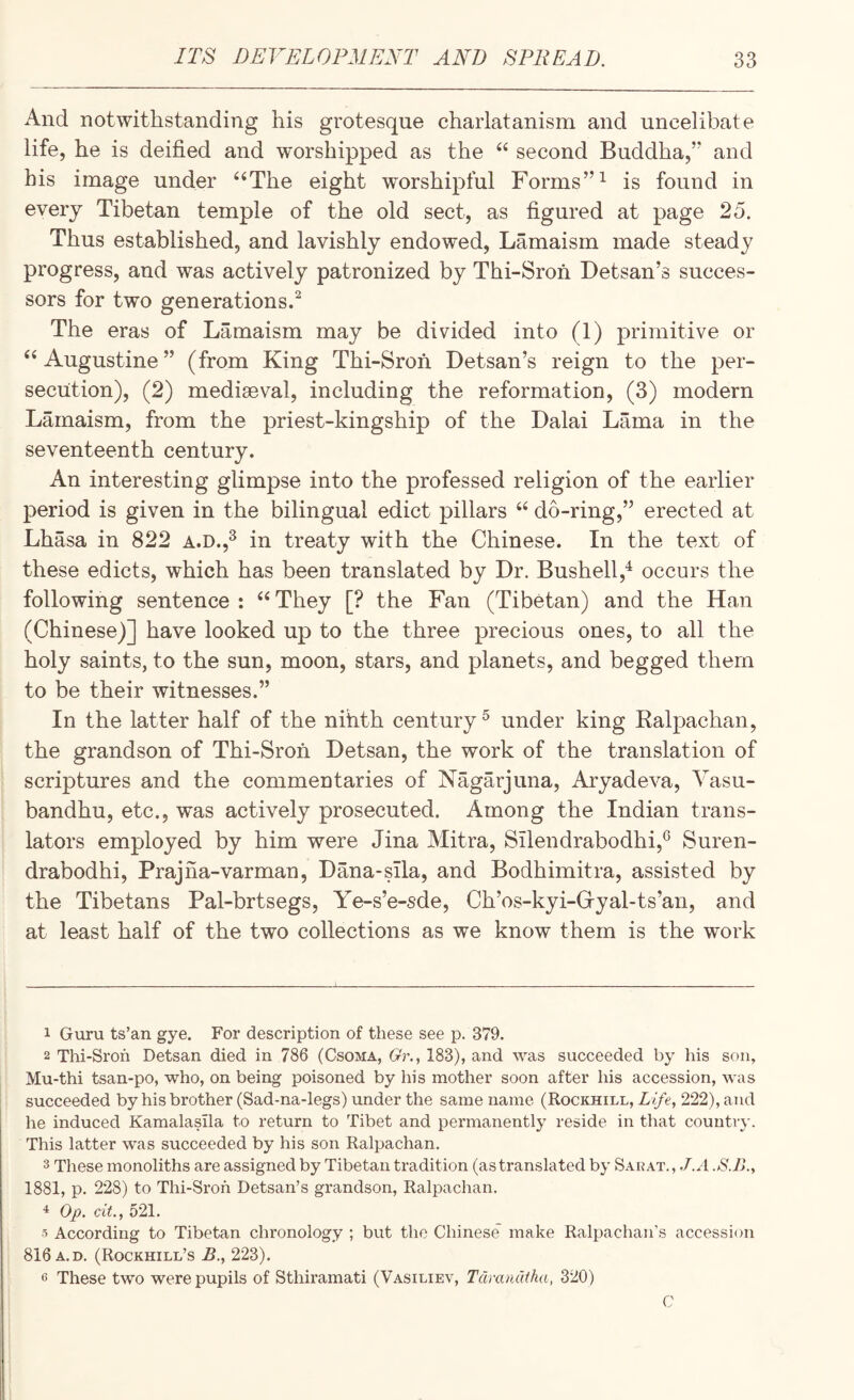 And notwithstanding his grotesque charlatanism and uncelibate life, he is deified and worshipped as the “ second Buddha,” and his image under ‘‘The eight worshipful Forms’’^ is found in every Tibetan temple of the old sect, as figured at page 25. Thus established, and lavishly endowed, Lamaism made steady progress, and was actively patronized by Thi-Sron Detsan’s succes¬ sors for two generations.^ The eras of Lamaism may be divided into (1) primitive or “Augustine” (from King Thi-Sron Detsan’s reign to the per¬ secution), (2) mediaeval, including the reformation, (3) modern Lamaism, from the priest-kingship of the Dalai Lama in the seventeenth century. An interesting glimpse into the professed religion of the earlier period is given in the bilingual edict pillars “ do-ring,” erected at Lhasa in 822 a.d.,^ in treaty with the Chinese. In the text of these edicts, which has been translated by Dr. Bushell,^ occurs the following sentence : “ They [? the Fan (Tibetan) and the Han (Chinese)] have looked up to the three precious ones, to all the holy saints, to the sun, moon, stars, and planets, and begged them to be their witnesses.” In the latter half of the nihth century ^ under king Ealpachan, the grandson of Thi-Sron Detsan, the work of the translation of scriptures and the commentaries of Nagarjuna, Aryadeva, Vasu- bandhu, etc., was actively prosecuted. Among the Indian trans¬ lators employed by him were Jina Mitra, Silendrabodhi,^ Suren- drabodhi, Prajna-varman, Dana-sila, and Bodhimitra, assisted by the Tibetans Pal-brtsegs, Ye-s’e-sde, Ch’os-kyi-G-yal-ts’an, and at least half of the two collections as we know them is the work 1 Guru ts’an gye. For description of these see p. 379. 2 Thi-Sroh Detsan died in 786 (Csoma, Gr., 183), and was succeeded by his son, Mu-thi tsan-po, who, on being poisoned by his mother soon after his accession, was succeeded by his brother (Sad-na-legs) under the same name (Rockhill, Life, 222), and he induced Kamalasila to return to Tibet and permanently reside in that country. This latter was succeeded by his son Ralpachan. 3 These monoliths are assigned by Tibetan tradition (as translated by Sarat., J.A 1881, p. 228) to Thi-Sroh Detsan’s grandson, Ralpachan. ^ Op. cit., 521. 5 According to Tibetan chronology ; but the Chinese make Ralpachan’s accession 816 A.D. (Rockhill’s B., 223). 6 These two were pupils of Sthiramati (Vasiliev, Tdrandtha, 320) C