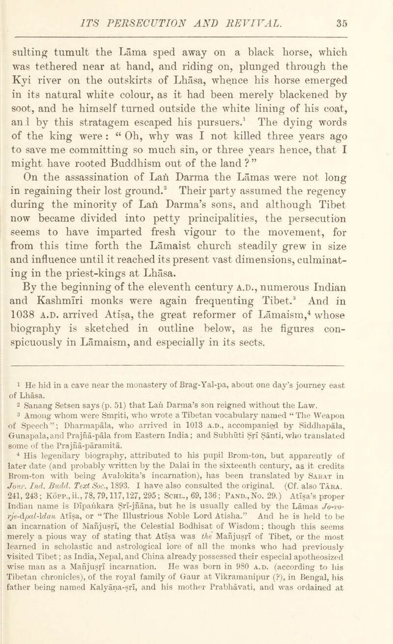 suiting tumult the Lama sped away on a black horse, which was tethered near at hand, and riding on, plunged through the Kyi river on the outskirts of Lhasa, whence his horse emerged in its natural white colour, as it had been merely blackened by soot, and he himself turned outside the white lining of his coat, an 1 by this stratagem escaped his pursuers/ The dying words of the king were : ‘‘ Oh, why was I not killed three years ago to save me committing so much sin, or three years hence, that I might, have rooted Buddhism out of the land ? ” On the assassination of Lah Darma the Lamas were not long in regaining their lost ground/ Their party assumed the regency during the minority of Lah Darma’s sons, and although Tibet now became divided into petty principalities, the persecution seems to have imparted fresh vigour to the movement, for from this time forth the Lamaist church steadily grew in size and influence until it reached its present vast dimensions, culminat¬ ing in the priest-kings at Lhasa. By the beginning of the eleventh century A.D., numerous Indian and Kashmiri monks were again frequenting Tibet.^ And in 1038 A.D. arrived Atisa, the gr^eat reformer of Lamaisra,^ whose biography is sketched in outline below, as he figures con¬ spicuously in Lamaism, and especially in its sects. 1 He hid in a cave near the monastery of Brag-Yal-pa, about one day’s journey east of Lhasa. - Sanang Setsen says (p. 51) that Lah Darma’s son reigned without the Law. 3 Among whom were Smriti, who wrote a Tibetan vocabulary named “ The Weapon of Speech ”; Dharmapala, who arrived in 1013 a.d., accompanied by Siddhapala, Gunapala,and Prajha-pala from Eastern India; and Subhuti Sri Santi, wlio translated some of the Prajna-paramita. His legendary biography, attributed to his pupil Brom-ton, but apparently of later date (and probably written by the Dalai in the sixteenth century, aa it credits Brom-ton with being Avalokita’s incarnation), has been translated by Sarat in Jour. Ind. Biuld. Text Soc., 1893. I have also consulted the original. (Cf. also Tara. 241, 243; Kopp., ii., 78, 79,117,127, 295 ; Schl., 69, 136; Band., No. 29.) Atisa’s proper Indian name is Dipaiikara Sri-jhana, but he is usually called by the Lamas Jo-vo- rje-dipcd-ldan Atisa, or “ The Illustrious Noble Lord Atisha.” And he is held to be an incarnation of Mahjusri, the Celestial Bodhisat of Wisdom; though this seems merely a pious way of stating that Atisa was the Mahjusri of Tibet, or the most learned in scholastic and astrological lore of all the monks who had previously visited Tibet; as India, Nepal, and China already possessed their especial apotheosized wise man as a Mahjusri incarnation. He was born in 980 a.d. (according to his Tibetan chronicles), of the royal family of Gaur at Vikramanipur (?), in Bengal, his father being named Kalyana-sri, and his mother Prabhavati, and w^as ordained at