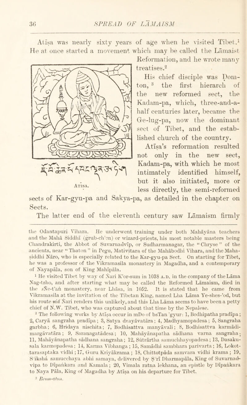 Alisa was nearly sixty years of age when he visited Ti])etd fte at once started a movement which may he called the Lamaist Keformat ion, and he wrote many treatises^ His chief disciple was Hom- ton, ^ the first hierarch of the new reformed sect, the Kadam-pa, which, three-and-a- half centuries later, became the G-e-lug-pa, now the dominant sect of Tibet, and the estab¬ lished church of the country. Atisa’s reformation resulted not only in the new sect, Kadam-pa, with which he most intimately identified himself, but it also initiated, more or less directly, the semi-reformed sects of Kar-gyu-pa and Sakya-pa, as detailed in the chapter on Sects. The latter end of the eleventh century saw Lamaism firmly Atisa. the Odantapuri Vihara. He underwent training under both Mahayana teachers and the Maha SiddhI (grub-ch’en) or wizard-priests, his most notable masters being Chandrakirti, the Abbot of Suvarnadvip, or Sudharmanagar, the “ Chryse ” of the ancients, near “ Thaton ” in Pegu, Mativitara of the Mahabodhi Vihara, and the Maha- siddhi Naro, who is especially related to the Kar-gyu-pa Sect. On starting for Tibet, he was a professor of the Vikramasila monastery in Magadha, and a contemporary of Xkyapala, son of King Malupala. 1 He visited Tibet Iw Avay of Xari K’or-sum in 1038 a.d. in the company of the Lama Xag-tsho, and after starting what may be called the lleformed Lamaism, died in the ^'IVe-t’ah monasteiw, near Llulsa, in 1052. It is stated that he came from Vikramasila at the invitation of the Tibetan King, named Lha Lama Ye-shes-’od, but his route tnd Xari renders this unlikely, and this Lha Lama seems to have been a petty chief of X^.W. Tibet, who Avas captured about that time by the Xepalese. - The folloAving Avorks by Atisa occur in mDo of bsTan ’gyur; 1, Bodhipatha pradipa; 2, Cary a sangraha pradipa; 3, Satya dvayavatara; 4, Madhj^amopadesa; 5, Sangraha garbha; 6, Hridaya nischita; 7, Bodhisattva manj'avali; 8, Bodhisattva karmadi- margaA-atara; 9, Saranagatadesa; 10, Mahayanapatha sadhana A'arna sangraha; 11, Mahayanapatha sadhana sangraha; 12, Sutrartha samuchhayopadesa; 13, Dasaku- sala karmopadesa; 14, Karma Vibhanga ; 15, Samadhi sambhara parivarta ; 16, Lokot- tarasaptaka Audhi; 17, (niru Kriyakrama ; 18, Chittotpada samvara \udhi krama ; 19, S'iksha samucchaya a bin sama3’a, delivered bj’ S 'li Dharmapala, King of Suvarnad- vipa to DIpahkara and Kamala; 20, Vimala ratna lekhana, an epistle b} DIpahkara to Xaj^a Pala, King of Magadha bj Atisa on his departure for Tibet. •’> /h'om-sfon.