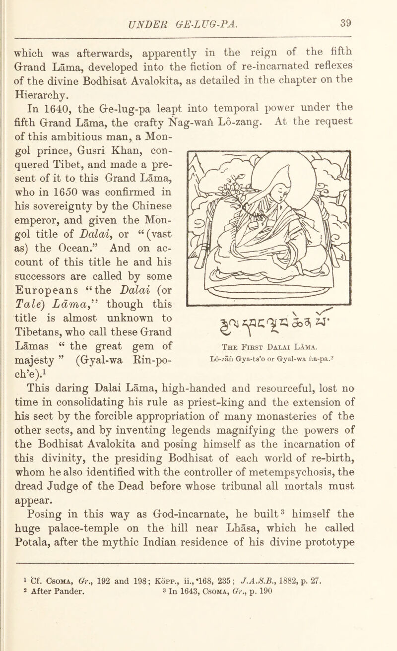 which was afterwards, apparently in the reign of the fifth Grrand Lama, developed into the fiction of re-incarnated reflexes of the divine Bodhisat Avalokita, as detailed in the chapter on the Hierarchy. In 1640, the Gre-lug-pa leapt into temporal power under the fifth Grand Lama, the crafty Nag-wan Lo-zang. At the request of this ambitious man, a Mon- con- quered Tibet, and made a pre¬ sent of it to this Grand Lama, who in 1650 was confirmed in his sovereignty by the Chinese emperor, and given the Mon¬ gol title of Dalai, or ‘‘(vast as) the Ocean.” And on ac¬ count of this title he and his successors are called by some Europeans “the Dalai (or Tale) Ldma,^^ though this title is almost unknown to Tibetans, who call these Grand Lamas “ the great gem of majesty ” (Gyal-wa Kin-po- ch’e).^ This daring Dalai Lama, high-handed and resourceful, lost no time in consohdating his rule as priest-king and the extension of his sect by the forcible appropriation of many monasteries of the other sects, and by inventing legends magnifying the powers of the Bodhisat Avalokita and posing himself as the incarnation of i this divinity, the presiding Bodhisat of each world of re-birth, I whom he also identified with the controller of metempsychosis, the } dread Judge of the Dead before whose tribunal all mortals must appear. j Posing in this way as God-incarnate, he built ^ himself the huge palace-temple on the hill near Lhasa, which he called ! Potala, after the mythic Indian residence of his divine prototype gol prince, Gusri Khan, The First Dalai Lama. L6-zan Gya-ts’o or G-yal-wa iia-pa.2 1 'Ct CsoMA, Gr., 192 and 198; Kopp., ii.,*168, 235; 1882, p. 27. 2 After Pander. 3 in 1643, Csoma, Gr., p. 190