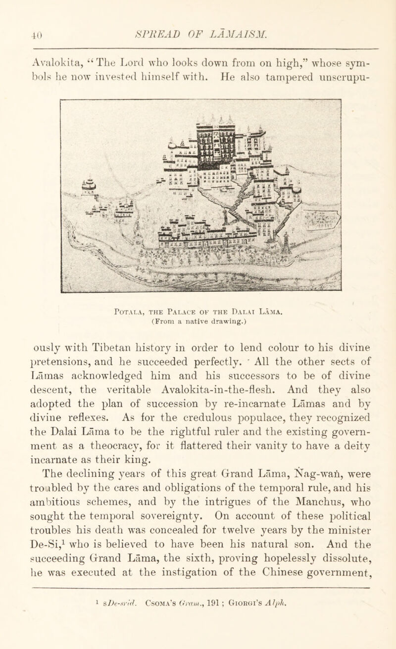 Avalokita, “The Lord who looks down from on high,” whose sym¬ bols he now invested himself with. He also tampered iinscrupu- i POTALA, THE PALACE OF THE DaLAI LaMA. (From a native drawing.) ously wdth Tibetan history in order to lend colour to his divine pretensions, and he succeeded perfectly. ' All the other sects of Lamas acknowledged him and his successors to be of divine descent, the veritable Avalokita-in-the-flesh. And thev also adopted the plan of succession by re-incarnate Lamas and by divine reflexes. As for the credulous populace, they recognized the Dalai Lama to be the rightful ruler and the existing govern¬ ment as a theocracy, for it flattered their vanity to have a deity incarnate as their king. The declining years of this great Grrand Lama, Nag-wan, were troubled by the cares and obligations of the temporal rule, and his ambitious schemes, and by the intrigues of the Manchus, who sought the temporal sovereignty. On account of these political troubles his death was concealed for twelve years by the minister De-Si,^ who is believed to have been his natural son. And the succeeding Grrand Lama, the sixth, proving hopelessly dissolute, he was executed at the instigation of the Chinese government. 1 ^De-srid. Csoma’s Oj-am., 191 ; Gioegi’s Alph,