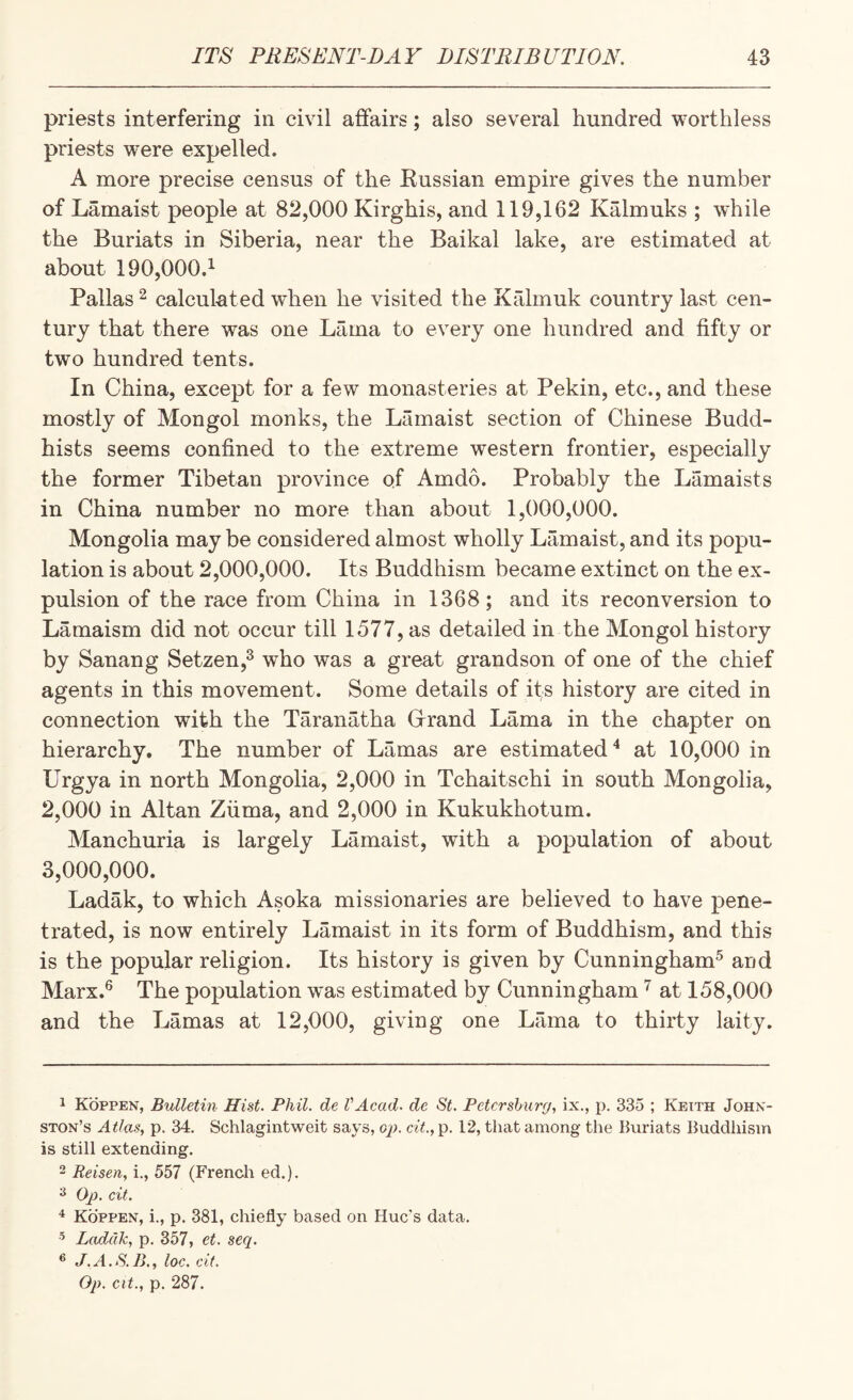 priests interfering in civil affairs; also several hundred worthless priests were expelled. A more precise census of the Eussian empire gives the number of Lamaist people at 82,000 Kirghis, and 119,162 Kalmuks ; while the Buriats in Siberia, near the Baikal lake, are estimated at about 190,000.^ Pallas 2 calculated when he visited the Krdmuk country last cen¬ tury that there was one Lama to every one hundred and fifty or two hundred tents. In China, except for a few monasteries at Pekin, etc., and these mostly of Mongol monks, the Lamaist section of Chinese Budd¬ hists seems confined to the extreme western frontier, especially the former Tibetan province of Amdo. Probably the Lamaists in China number no more than about 1,000,000. Mongolia maybe considered almost wholly Lamaist, and its popu¬ lation is about 2,000,000. Its Buddhism became extinct on the ex¬ pulsion of the race from China in 1368; and its reconversion to Lamaism did not occur till 1577, as detailed in the Mongol history by Sanang Setzen,^ who was a great grandson of one of the chief agents in this movement. Some details of its history are cited in connection with the Taranatha Girand Lama in the chapter on hierarchy. The number of Lamas are estimated'* at 10,000 in Urgya in north Mongolia, 2,000 in Tchaitschi in south Mongolia, 2,000 in Altan Zurna, and 2,000 in Kukukhotum. Manchuria is largely Lamaist, with a population of about 3,000,000. Ladak, to which Asoka missionaries are believed to have pene¬ trated, is now entirely Lamaist in its form of Buddhism, and this is the popular religion. Its history is given by Cunningham^ and Marx.^ The population w^as estimated by Cunningham at 158,000 and the Lamas at 12,000, giving one Lama to thirty laity. 1 Koppen, Bulletin Hist. Phil, de VAcad. de St. Petersburg, ix., p. 335 ; Ketth John¬ ston’s Atlas, p. 34. Schlagintweit says, op. ctV.,p. 12, that among the Buriats Buddliism is still extending. 2 Reisen, i., 557 (French ed.). ^ Oj). cit. ^ Koppen, i., p. 381, chiefly based on Hue's data. ’ Ladak, p. 357, et. seq. ® J.A.S.B,, loc. cit. Op. cit., p. 287.