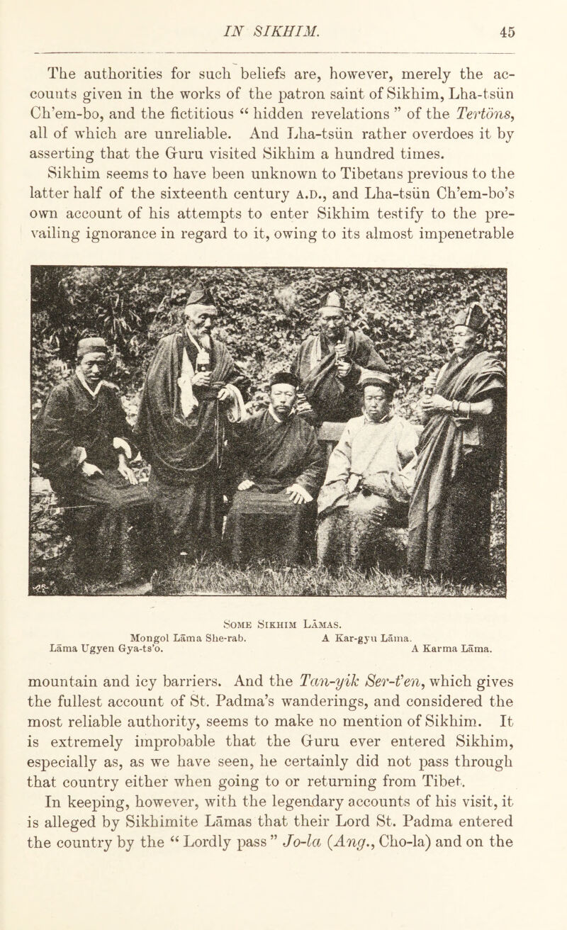 The authorities for such beliefs are, however, merely the ac¬ counts given in the works of the patron saint of Sikhim, Lha-tsiin Ch’em-bo, and the fictitious hidden revelations ” of the Tertons, all of which are unreliable. And Lha-tsiin rather overdoes it by asserting that the Gruru visited Sikhim a hundred times. Sikhim seems to have been unknown to Tibetans previous to the latter half of the sixteenth century A.D., and Lha-tsiin Ch’em-bo’s own account of his attempts to enter Sikhim testify to the pre¬ vailing ignorance in regard to it, owing to its almost impenetrable Some Sikhim Lamas. Mongol Lama She-rab. A Kar-gyu Lama. Lama Ugyen Gya-ts’o, A Karma Lama. mountain and icy barriers. And the Tan-yik Ser-fen, which gives the fullest account of St. Padma’s wanderings, and considered the most reliable authority, seems to make no mention of Sikhim.. It is extremely improbable that the Gruru ever entered Sikhim, especially as, as we have seen, he certainly did not pass through that country either when going to or returning from Tibet. In keeping, however, with the legendary accounts of his visit, it is alleged by Sikhimite Lamas that their Lord St. Padma entered the country by the Lordly pass ” Jo-la (Ang., Cho-la) and on the