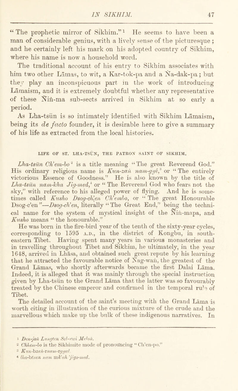 The prophetic mirror of Sikhim.” ^ He seems to have been a man of considerable genius, with a lively sense of the picturesque ; and he certainly left his mark on his adopted country of Sikhim, where his name is now a household word. The traditional account of his entry to Sikhim associates with him two other Lamas, to wit, a Kar-tok-pa and a Na-dak-pa; but they play an inconspicuous part in the work of introducing Lamaism, and it is extremely doubtful whether any representative of these l^ih-ma sub-sects arrived in Sikhim at so earlv a period. As Lha-tsiin is so intimately identified with Sikhim Lamaism, being its de facto founder, it is desirable here to give a summary of his life as extracted from the local histories. LIFE OF ST. LHA-TSUN, THE PATROX SAINT OF SIKHIM. Lha-tsiin CNem-ho * is a title meaning “ The great Reverend God.” His ordinary religious name is Kun-zan nam-gijei^ or “ The entirely victorious Essence of Goodness.” He is also known by the title of Lha-tsiin nani-lcha Jig-med,^ or ‘‘ The Reverend God wdio fears not the sky,” with reference to his alleged powder of flying. And he is some¬ times called Kusho Dsog-chlen CKemho, or “ The great Honourable Dsog-c’en ”—Dsog-cNen, literally ‘‘ The Great End,” being the techni¬ cal name for the system of mystical insight of the Nin-mapa, and Kusho means “ the honourable.” He was born in the fire-bird year of the tenth of the sixty-year cycles, corresponding to 1595 a.d., in the district of Kongbu, in south¬ eastern Tibet. Having spent many years in various monasteries and in travelling throughout Tibet and Sikhim, he ultimately, in the year 1648, arrived in Lhasa, and obtained such great repute by his learning that he attracted the favourable notice of I^ag-w^aii, the greatest of the Grand Lamas, who shortly afterwards became the first Dalai Lama. Indeed, it is alleged that it was mainly through the special instruction given by Lha-tsiin to the Grand Lama that the latter was so favourably treated by the Chinese emperor and confirmed in the temporal ru^ of Tibet. The detailed account of the saint’s meeting with the Grand Lama is worth citing in illustration of the curious mixture of the crude and the marvellous which make up the bulk of these indigenous narratives. In 1 Den-jo'ii Lungten >Sel-v:ai Meh/i. - Chhem-ho is the Sikhiinite mode of pronouncing “ Cli’en-po.'’ Kun-hzan-rnam-rfjyaL ^ (ha-htsioi luan mh'ah 'jigs-mtd.