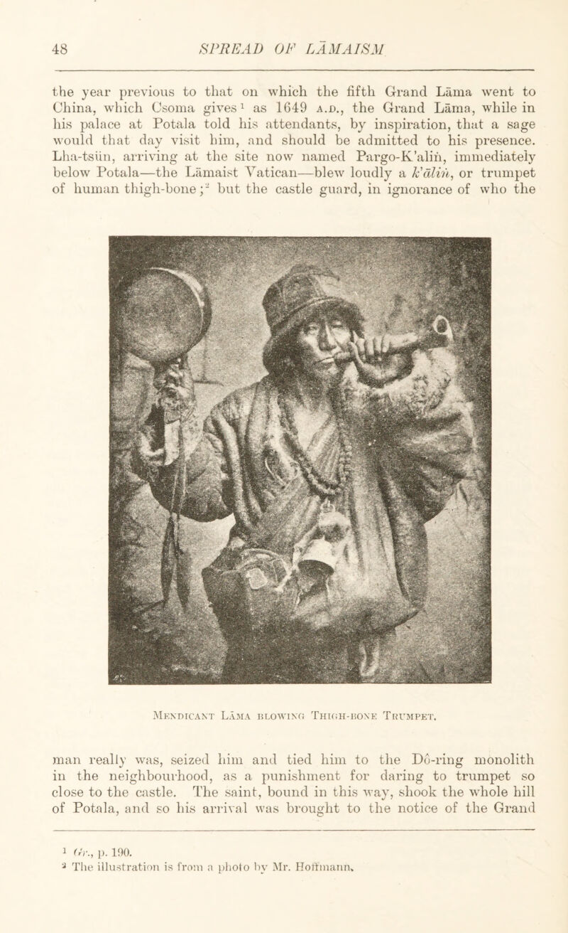 the year previous to that on which the fifth Grand Lama went to China, which Csonia gives ^ as 1649 a.jd., the Grand Lama, while in his palace at Potala told his attendants, by inspiration, that a sage would that day visit him, and should be admitted to his presence. Lha-tsiin, arriving at the site now named Pargo-K’alih, immediately below Potala—the Lamaist Vatican—blew loudly a k'dlin, or trumpet of human thigh-bone;' but the castle guard, in ignorance of who the MkXDICANT LaJIA BLOWINO THKiH-liONK TrUMPET. man really was, seized him and tied him to the D6-ring monolith in the neighbourhood, as a punishment for daring to trumpet so close to the castle. The saint, bound in this way, shook the whole hill of Potala, and so his arrival was brought to the notice of the Grand 1 O'r., p. 190. ^ The illustration is from a photo by Mr. Hortmaun»