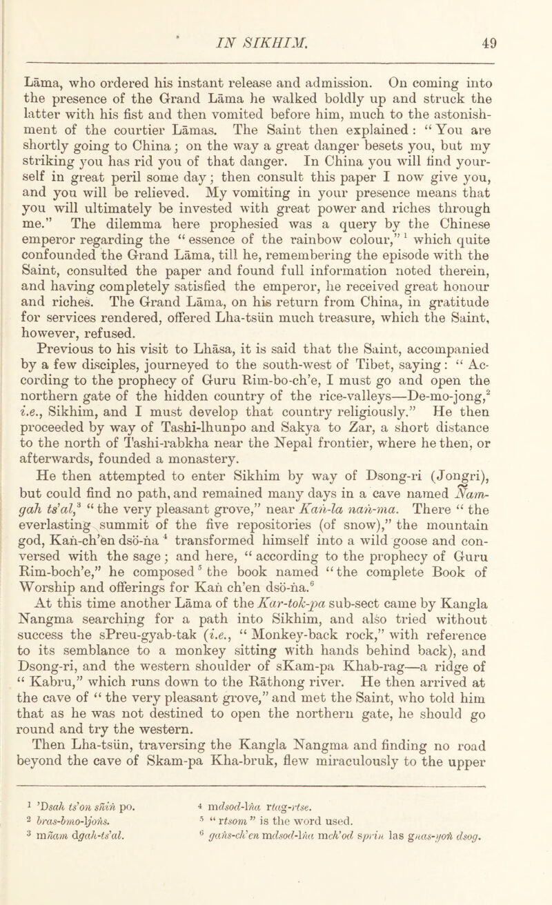Lama, who ordered his instant release and admission. On coming into the presence of the G-rand Lama he walked boldly up and struck the latter with his fist and then vomited before him, much to the astonish¬ ment of the courtier Lamas. The Saint then explained : “ You are shortly going to China; on the way a great danger besets you, but my striking 3mu has rid you of that danger. In China you will find your¬ self in great peril some day; then consult this paper I now give you, and you will be relieved. My vomiting in your presence means that you will ultimately be invested with great power and riches through me.” The dilemma here prophesied was a query by the Chinese emperor regarding the “ essence of the rainbow colour,” ^ which quite confounded the Grand Lama, till he, remembering the episode with the Saint, consulted the paper and found full information noted therein, and having completely satisfied the emperor, he received great honour and riches. The Grand Lama, on his return from China, in gratitude for services rendered, offered Lha-tsiin much treasure, which the Saint, however, refused. Previous to his visit to Lhasa, it is said that the Saint, accompanied by a few disciples, journeyed to the south-west of Tibet, saying: “ Ac¬ cording to the prophecy of Guru Rim-bo-ch’e, I must go and open the northern gate of the hidden country of the rice-valleys—De-mo-jong,^ i.e., Sikhim, and I must develop that country religiously.” He then proceeded by way of Tashi-lhunpo and Sakya to Zar, a short distance to the north of I’ashi-rabkha near the Nepal frontier, where he then, or afterwards, founded a monastery. He then attempted to enter Sikhim by way of Dsong-ri (Jongri), but could find no path, and remained many days in a cave named Nam- gah ts'al,^ “the very pleasant grove,” near Kania nan-ma. There “ the everlasting-^summit of the five repositories (of snow),” the mountain god, Kafi-ch’en dso-ha ^ transformed himself into a wild goose and con¬ versed with the sage ; and here, “ according to the prophecy of Guru Rim-boch’e,” he composed® the book named “the complete Book of Worship and offerings for Kan ch’en dsb-ha.^ At this time another Lama of the Kar-tok-pa sub-sect came by Kangla Nangma searching for a path into Sikhim, and also tried without success the sPreu-gyab-tak {i.e., “ Monkey-back rock,” with reference to its semblance to a monkey sitting with hands behind back), and Dsong-ri, and the western shoulder of sKam-pa Khab-rag—a ridge of “ Kabru,” which runs down to the Rathong river. He then arrived at the cave of “ the very pleasant grove,” and met the Saint, who told him that as he was not destined to open the northern gate, he should go round and try the western. Then Lha-tsiin, traversing the Kangla Nangma and finding no road beyond the cave of Skam-pa Kha-bruk, flew miraculously to the upper 4 mchod-\na rta^-rtse. o “ vtsom ” is the word used. ^ gans-cJi’en mclsod-lna mch’od spri/i las gtms-po'h dsog. 1 ^T>sah tion min po. 2 hras-bmo-\jons. ^ mmm d.gak~U\d.