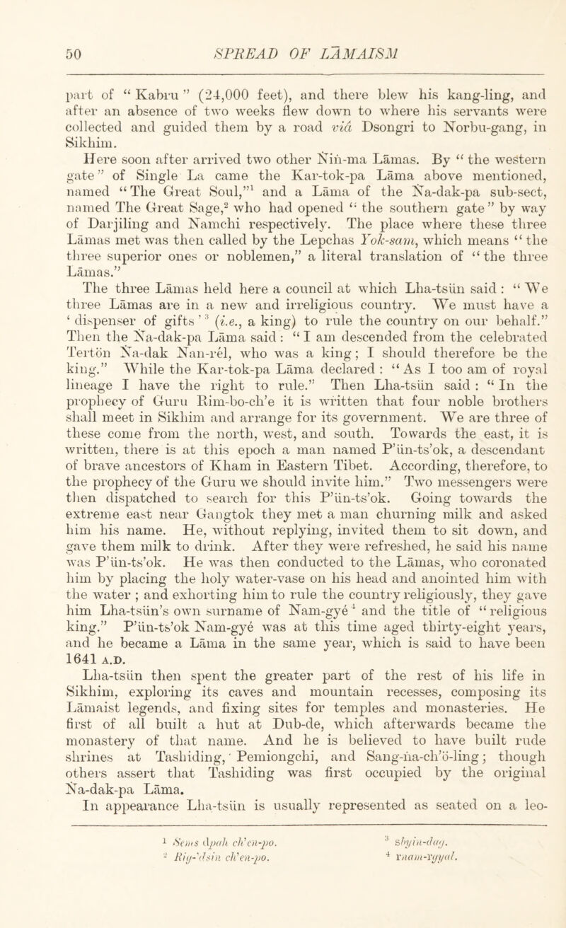 part of “ Kabru ” (24,000 feet), and there blew his kang-ling, and after an absence of two weeks flew down to where his servants were collected and guided them by a road via Dsongri to Norbu-gang, in Sikliim. Here soon after arrived two other Nih-ma Lamas. By “ the western gate ” of Single La came the Kar-tok-pa Lama above mentioned, named “The Great Soul,”^ and a Lama of the I^a-dak-pa sub-sect, named The Great Sage,^ who had opened “ the southern gate” by way of Darjiling and Namchi respectively. The place where these three Lamas met was then called by the Lepchas Yok-sam, which means “ the three superior ones or noblemen,” a literal translation of “the three Lamas.” The three Lamas held here a council at which Lha-tsiin said : “ We three Lamas are in a new and irreligious country. We must have a ‘ di^penser of gifts’'^ (^^e., a king) to rule the country on our behalf.” Then the iSTa-dak-pa Lfima said : “ I am descended from the celebrated Tei'ton Xa-dak Xan-rG, who was a king; I should therefore be the king.” While the Kar-tok-pa Lama declared : “ As I too am of royal lineage I have the right to rule.” Then Lha-tsiin said : “ In the prophecy of Guru Rim-bo-ch’e it is written that four noble brothers shall meet in Sikhim and arrange for its government. We are three of these come from the north, west, and south. Towards the east, it is written, there is at this epoch a man named P’iin-ts’ok, a descendant of brave ancestors of Kham in Eastern Tibet. According, therefore, to the prophecy of the Guru we should invite him.” Two messengers were then dispatched to search for this P’iin-ts’ok. Going towards the extreme east near Gangtok they met a man churning milk and asked him his name. He, without replying, invited them to sit down, and gave them milk to drink. After they were refreshed, he said his name was P’iin-ts’ok. He was then conducted to the Lamas, who coronated him by placing the holy water-vase on his head and anointed him with the water ; and exhorting him to rule the country religiously, they gave him Lha-tsiin’s own surname of Xam-gye ^ and the title of “ religious king.” P’iin-ts’ok Xam-gye was at this time aged thirty-eight years, and he became a Lama in the same year, which is said to have been 1641 A.D. Lha-tsiin then spent the greater part of the rest of his life in Sikhim, exploring its caves and mountain recesses, composing its I^amaist legends, and fixing sites for temples and monasteries. He first of all built a hut at Dub-de, which afterwards became the monastery of that name. And he is believed to have built rude shrines at Tashiding,' Pemiongchi, and Sang-na-ch’b-ling; though others assert that Tashiding was first occupied by the original Xa-dak-pa Lama. In appearance Lha-tsUn is usually represented as seated on a leo- 1 iSci/is djH/h ch'cn-j)o. - ch'en-jio. ^ sfn/in-iht;/. xna)n-v<jyal.