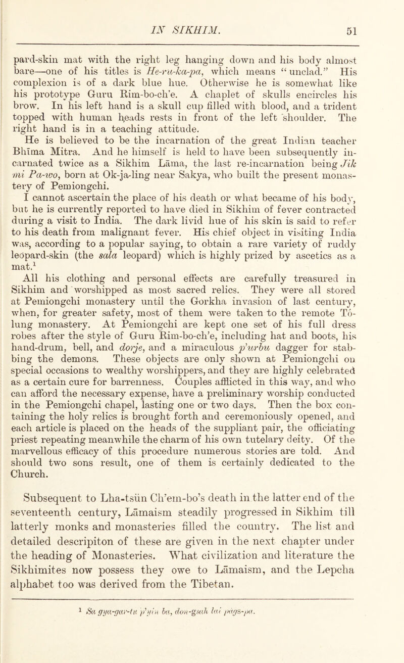pard-skiii mat with the right leg hanging down and his body almost bare—one of his titles is Ile-ru-ka-^m, which means ‘‘ unclad.’’ His complexion is of a dark blue hue. Otherwise he is somewhat like his prototype Guru Rim-bo-ch’e. A chaplet of skulls encircles his brow. In his left hand is a skull cup filled with blood, and a trident topped with human breads rests in front of the left shoulder. The right hand is in a teaching attitude. He is believed to be the incarnation of the great Indian teacher Bhima Mitra. And he himself is held to have been subsequently in¬ carnated twice as a Sikhim Lama, the last re-incarnation being Jik mi Pa-ioo, born at Ok-ja-ling near Sakya, who built the present monas¬ tery of Pemiongchi. I cannot ascertain the place of his death or what became of his bodv. but he is currently reported to have died in Sikhim of fever contracted during a visit to India. The dark livid hue of his skin is said to refer to his death from malignant fever. His chief object in visiting India was, according to a popular saying, to obtain a rare variety of ruddy leopard-skin (the sala leopard) which is highly prized by ascetics as a mat.^ All his clothing and personal efiects are carefully treasured in Sikhim and worshipped as most sacred relics. They were all stored at Pemiongchi monastery until the Gorkha invasion of last century, when, for greater safety, most of them were taken to the remote T(S- lung monastery. At Pemiongchi are kept one set of his full dress robes after the style of Guru Bim-bo-ch’e, including hat and boots, his hand-drum, bell, and dorje, and a miraculous p’u7'bu dagger for stab¬ bing the demons. These objects are only shown at Pemiongchi on special occasions to wealthy worshippers, and they are highly celebrated as a certain cure for barrenness. Couples afflicted in this way, and who can afford the necessary expense, have a preliminary worship conducted in the Pemiongchi chapel, lasting one or two days. Then the box con¬ taining the holy relics is brought forth and ceremoniously opened, and each article is placed on the heads of the suppliant pair, the offlciating priest repeating meanwhile the charm of his own tutelary deity. Of the marvellous efficacy of this procedure numerous stories are told. And should two sons result, one of them is certainly dedicated to the Church. Subsequent to Lha-tsiin Ch’em-bo’s death in the latter end of the seventeenth century, Lamaism steadily progressed in Sikhim till latterly monks and monasteries filled the country. The list and detailed descripiton of these are given in the next chapter under the heading of Monasteries. What civilization and literature the Sikhimites now possess they owe to Lamaism, and the Lepcha alphabet too was derived from the Tibetan. 1 Sa gya-gar~tn /P/in ha, don-gmli hd jHig^-pa.