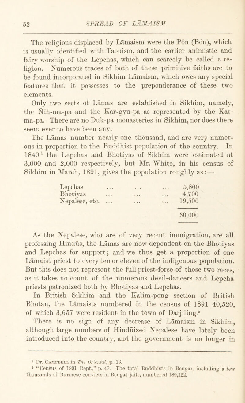 The religions displaced by Lamaism were the Pon (Bon), which is usually identified with Taouism, and the earlier animistic and fairy worship of the Lepchas, which can scarcely be called a re¬ ligion. Numerous traces of both of these primitive faiths are to be found incorporated in Sikhim Lamaism, which owes any special features that it possesses to the preponderance of these two elements. Only two sects of Lamas are established in Sikhim, namely, the Nin-ma-pa and the Kar-gyu-pa as represented by the Kar¬ ma-pa. There are no Duk-pa monasteries in Sikhim, nor does there seemx ever to have been any. The Lamas number nearly one thousand, and are very numer¬ ous in proportion to the Buddhist population of the country. In 1840 ‘ the Lepchas and Bhotiyas of Sikhim were estimated at 3,000 and 2,000 respectively, but Mr. White, in his census of Sikhim in March, 1891, gives the population roughly as:— Lepchas ... ... ... 5,800 Bhotiyas ... ... ... 4,700 Nepalese, etc. ... ... ... 19,500 30,000 As the Nepalese, who are of very recent immigration, are all professing Hindus, the Lamas are now dependent on the Bhotiyas and Lepchas for support; and we thus get a proportion of one Lamaist priest to every ten or eleven of the indigenous population. But this does not represent the full priest-force of those two races, as it takes no count of the numerous devil-dancers and Lepcha priests patronized both by Bhotiyas and Lepchas. In British Sikhim and the Kalim-pong section of British Bhotan, the Lamaists numbered in the census of 1891 40,520, of which 3,657 w^ere resident in the town of Darjiling.^ There is no sign of any decrease of Lamaism in Sikhim, although large numbers of Hindfiized Nepalese have lately been introduced into the country, and the government is no longer in 1 Dr. Campbell in The Ot'ieiifal, p. 13. 2 “Census of 1891 Kept.,” p. 47. The total Buddhists in Bengal, including a few thousands of Burmese convicts in Bengal jails, numbered 189,122.