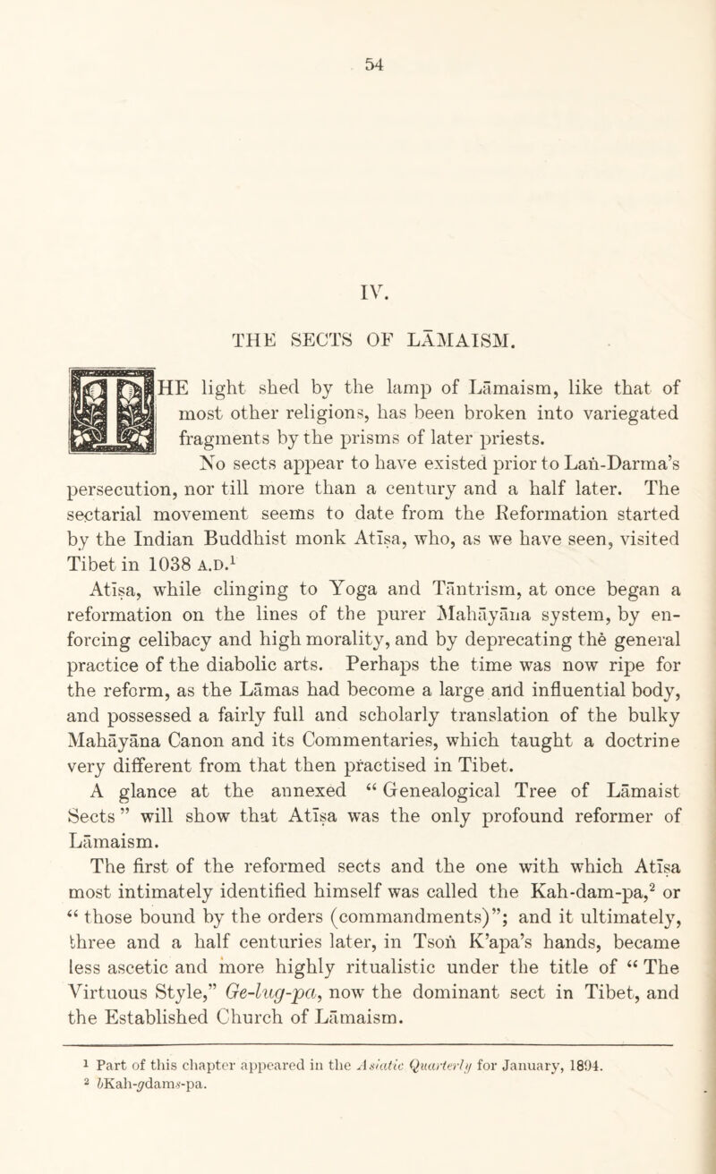 IV. THE SECTS OF LAMAISM. HE light shed by the lamp of Lamaism, like that of most other religions, has been broken into variegated fragments by the prisms of later priests. Xo sects appear to have existed prior to Lah-Darma’s persecution, nor till more than a century and a half later. The sectarial movement seems to date from the Keformation started by the Indian Buddhist monk Atlsa, who, as we have seen, visited Tibet in 1038 a.d.^ Atlsa, while clinging to Yoga and Tantrism, at once began a reformation on the lines of the purer ^lahayana system, by en¬ forcing celibacy and high morality, and by deprecating the general practice of the diabolic arts. Perhaps the time was now ripe for the reform, as the Lamas had become a large and influential body, and possessed a fairly full and scholarly translation of the bulky Mahayana Canon and its Commentaries, which taught a doctrine very different from that then practised in Tibet. A glance at the annexed “ Genealogical Tree of Lamaist Sects ” will show that Atlsa was the only profound reformer of Lamaism. The first of the reformed sects and the one with which Atlsa most intimately identified himself was called the Kah-dam-pa,^ or those bound by the orders (commandments)”; and it ultimately, three and a half centuries later, in Tsoh K’apa’s hands, became less ascetic and more highly ritualistic under the title of ‘‘ The Virtuous Style,” Ge-lug-pa, now the dominant sect in Tibet, and the Established Church of Lamaism. 1 Part of this chapter appeared in the AakUic Qiucrterlif for January, 1894. 2 ZyKah-^dams-pa.