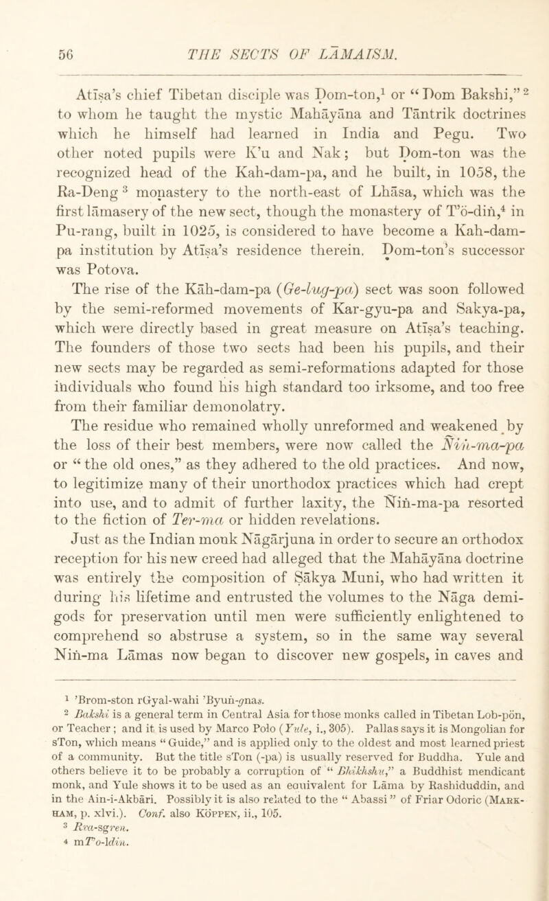 AtTsa’s chief Tibetan disciple was Dom-ton,^ or ‘‘Dom Bakshi,”^ to whom he taught the mystic Mahayana and Tantrik doctrines wdiich he himself had learned in India and Pegu. Two other noted pupils w^ere K’u and Nak; but Dom-ton was the recognized head of the Kah-dam-pa, and he built, in 1058, the Ra-Deng ^ monastery to the north-east of Lhasa, which was the first lamasery of the new sect, though the monastery of T’o-dih,^ in Pu-rang, built in 1025, is considered to have become a Kah-dam- pa institution by Atlsa’s residence therein. Dom-ton’s successor was Potova. The rise of the Kah-dam-pa {Ge-lug-pa?) sect was soon followed by the semi-reformed movements of Kar-gyu-pa and Sakya-pa, which were directly based in great measure on AtTsa’s teaching. The founders of those two sects had been his pupils, and their new sects may be regarded as semi-reformations adapted for those individuals wJio found his high standard too irksome, and too free from their familiar demonolatry. The residue who remained wholly unreformed and weakened by the loss of their best members, were now called the Niii-ma-pa or “ the old ones,” as they adhered to the old practices. And now, to legitimize many of their unorthodox practices which had crept into use, and to admit of further laxity, the Nih-ma-pa resorted to the fiction of Ter-ma or hidden revelations. Just as the Indian monk Nagarjuna in order to secure an orthodox reception for his new creed had alleged that the Mahayana doctrine was entirely the composition of Sakya Muni, who had written it during his lifetime and entrusted the volumes to the Naga demi¬ gods for preservation until men were sufficiently enlightened to comprehend so abstruse a system, so in the same way several Nih-ma Lamas now began to discover new gospels, in caves and 1 ’Brom-ston rGyal-wahi ’Byuh-yna*-. 2 Bakshi is a general term in Central Asia for those monks called in Tibetan Lob-pon, or Teacher ; and it is used by Marco Polo (Yxde, i., 305). Pallas says it is Mongolian for sTon, which means “Guide,” and is applied only to the oldest and most learned priest of a community. But the title sTon (-pa) is usually reserved for Buddha. Yule and others believe it to be probably a corruption of “ Bhikhshn,” a Buddhist mendicant monk, and Yule shows it to be used as an eouivalent for Lama by Rashiduddin, and in the Ain-i-Akbari. Possibly it is also related to the “ Abassi ” of Friar Odoric (Mark¬ ham, p. xlvi.). Conf. also Koppek, ii., 105. 3 Riu-sgren.