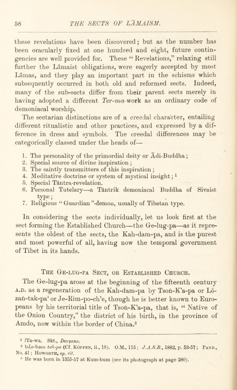 these revelations have been discovered; but as the number has been oracularly fixed at one hundred and eight, future contin¬ gencies are well provided for. These “ Revelations,” relaxing still further the Lamaist obligations, were eagerly accepted by most Lilmas, and they play an important part in the schisms which subsequently occurred in both old and reformed sects. Indeed, many of the sub-sects differ from their parent sects merely in having adopted a different work as an ordinary code of demoniacal worship. The sectarian distinctions are of a creedal character, entailing different ritualistic and other practices, and expressed by a dif¬ ference in dress and symbols. The creedal differences may be categorically classed under the heads of— 1. The personality of the primordial deity or Adi-Buddha; 2. Special source of divine inspiration; 3. The saintly transmitters of this inspiration ; 4. Meditative doctrine or system of mystical insight; ^ 5. Special Tantra-revelation. 6. Personal Tutelary—a Tantrik demoniacal Buddha of Sivaist f^ype; . 7. Religious “ Guardian ’’-demon, usually of Tibetan type. In considering the sects individually, let us look first at the sect forming the Established Church—the Ge-lug-pa—as it repre¬ sents the oldest of the sects, the Kah-dam-pa, and is the purest and most powerful of all, having now the temporal government of Tibet in its hands. The Ge-lug-pa Sect, or Established Church. The Ge-lug-pa arose at the beginning of the fifteenth century A.D. as a regeneration of the Kah-dam-pa by Tsoh-K’a-pa or L6- zah-tak-pa^ or Je-Rim-po-ch’e, though he is better known to Euro¬ peans by his territorial title of Tsoh-K’a-pa, that is, Native of the Onion Country,” the district of his birth, in the province of Amdo, now within the border of China.^ 1 ^Ta-wa. Skt., Dar^ana. 2 hLo-bzan tak-po (Cf. Koppen, ii., 18). O.M., 115 ; J.A.S.B., 1882, p. 53-57; Pand., No. 41; Howorth, op. cit. ^ He was born in 1355-57 at Kum-buin (see its photograph at page 280).