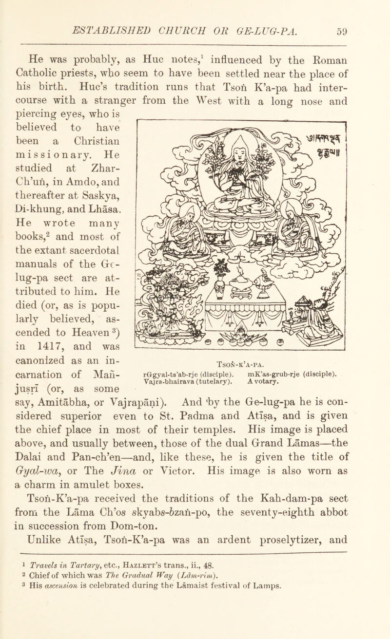 He was probably, as Hue notes,^ influenced by the Eoman Catholic priests, who seem to have been settled near the place of his birth. Hue’s tradition runs that Tsoh K’a-pa had inter¬ course with a stranger from the West with a long nose and jDiercing eyes, who is believed to have been a Christian missionary. He studied at Zhar- Ch’uh, in Amdo, and thereafter at Saskya, Di-khung, and Lhasa. He wrote many books,^ and most of the extant sacerdotal manuals of the Grc- lug-pa sect are at¬ tributed to him. He died (or, as is popu¬ larly believed, as¬ cended to Heaven in 1417, and was canonized as an in¬ carnation of Man- jusii (or, as some say, Amitabha, or Vajrapani). And 'by the Ge-lug-pa he is con¬ sidered superior even to St. Padma and Atisa, and is given the chief place in most of their temples. His image is placed above, and usually between, those of the dual Grand Lamas—the Dalai and Pan-ch’en—and, like these, he is given the title of Gyal-way or The Jina or Victor. His image is also worn as a charm in amulet boxes. Tsoh-K’a-pa received the traditions of the Kah-dam-pa sect from the Lama Ch’os skyabs-6zah-po, the seventy-eighth abbot in succession from Dom-ton. Unlike AtTsa, Tsoh-K’a-pa was an ardent proselytizer, and Tso^^-k’a-pa. rOgyal-ts’ab-rje (disciple). mK’as-grub-rje (disciple). Vajra-bhairava (tutelary). A votary. 1 Trawls in Tartary, etc., Hazlett’s trans., ii., 48. 2 Chief of which was The Gradual Way (Ldm-rim). 3 His ascension is celebrated during the Lamaist festival of Lamps.