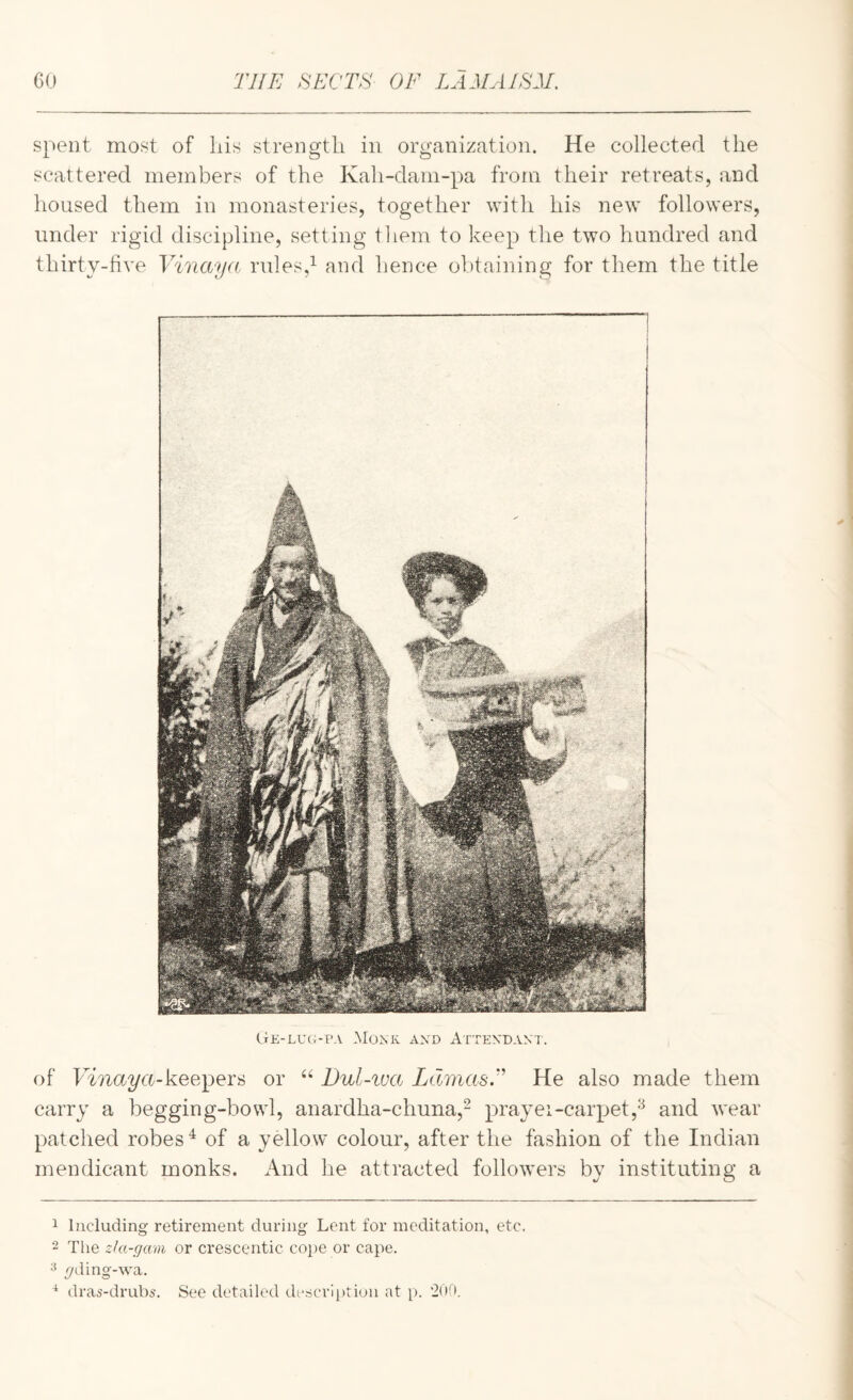 spent most of Lis strength in organization. He collected the scattered members of the Kah-dam-pa from their retreats, and housed them in monasteries, together with his new followers, under rigid discipline, setting them to keep the two hundred and thirty-live Vinaya rules,^ and hence obtaining for them the title Ge-luopa Monk and Attendant. of keepers or Dul-iva LdmasF He also made them carry a begging-bowl, anardha-chuna,- prayei-carpet,'^ and wear patched robes'^ of a yellow colour, after the fashion of the Indian mendicant monks. x\nd he attracted followers by instituting a 1 Including retirement during Lent for meditation, etc. 2 The zUt-gam or crescentic cope or cape. 2 yding-wa. ^ dras-drub5. See detailed description at p. 200.