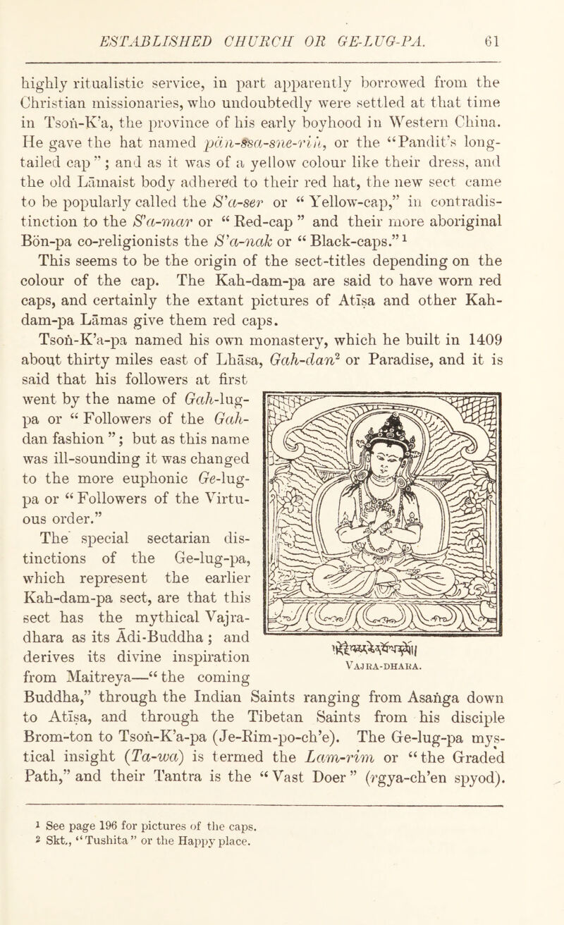 higliij ritualistic service, in part apparently borrowed from the Christian missionaries, who undoubtedly were settled at that time in Tsoh-K’a, the province of his early boyhood in Western China. He gave the hat named pcin-ssa-sne-riii, or the “Pandit’s long¬ tailed cap”; and as it was of a yellow colour like their dress, and the old Lamaist body adhered to their red hat, the new sect came to be popularly called the S'a-ser or “ Yellow’-cap,” in contradis¬ tinction to the Ha-mar or “ Ked-cap ” and their more aboriginal Bon-pa co-religionists the S’a-nak or “ Black-caps.”^ This seems to be the origin of the sect-titles depending on the colour of the cap. The Kah-dam-pa are said to have worn red caps, and certainly the extant pictures of Atlsa and other Kah- dam-pa Lamas give them red caps. Tsoh-K’a-pa named his own monastery, which he built in 1409 about thirty miles east of Lhasa, Gah-darC or Paradise, and it is said that his followers at first went by the name of GahAag- pa or “ Followers of the Gah- dan fashion ”; but as this name was ill-sounding it was changed to the more euphonic Ge-lug- pa or “Followers of the Virtu¬ ous order.” The special sectarian dis¬ tinctions of the Ge-lug-pa, which represent the earlier Kah-dam-pa sect, are that this sect has the mythical Vajra- dhara as its Adi-Buddha ; and derives its divine inspiration from Maitreya—“ the coming Buddha,” through the Indian Saints ranging from Asanga down to Atisa, and through the Tibetan Saints from his disciple Brom-ton to Tsoh-K’a-pa (Je-Eim-po-ch’e). The Ge-lug-pa mys¬ tical insight (Ta-wa) is termed the Lam-rim or “the Graded Path,” and their Tantra is the “Vast Doer ” (rgya-ch’en spyod). Vajra-dhaka. 1 See page 196 for pictures of the caps. 2 Skt,, “Tushita” or the Happy place.