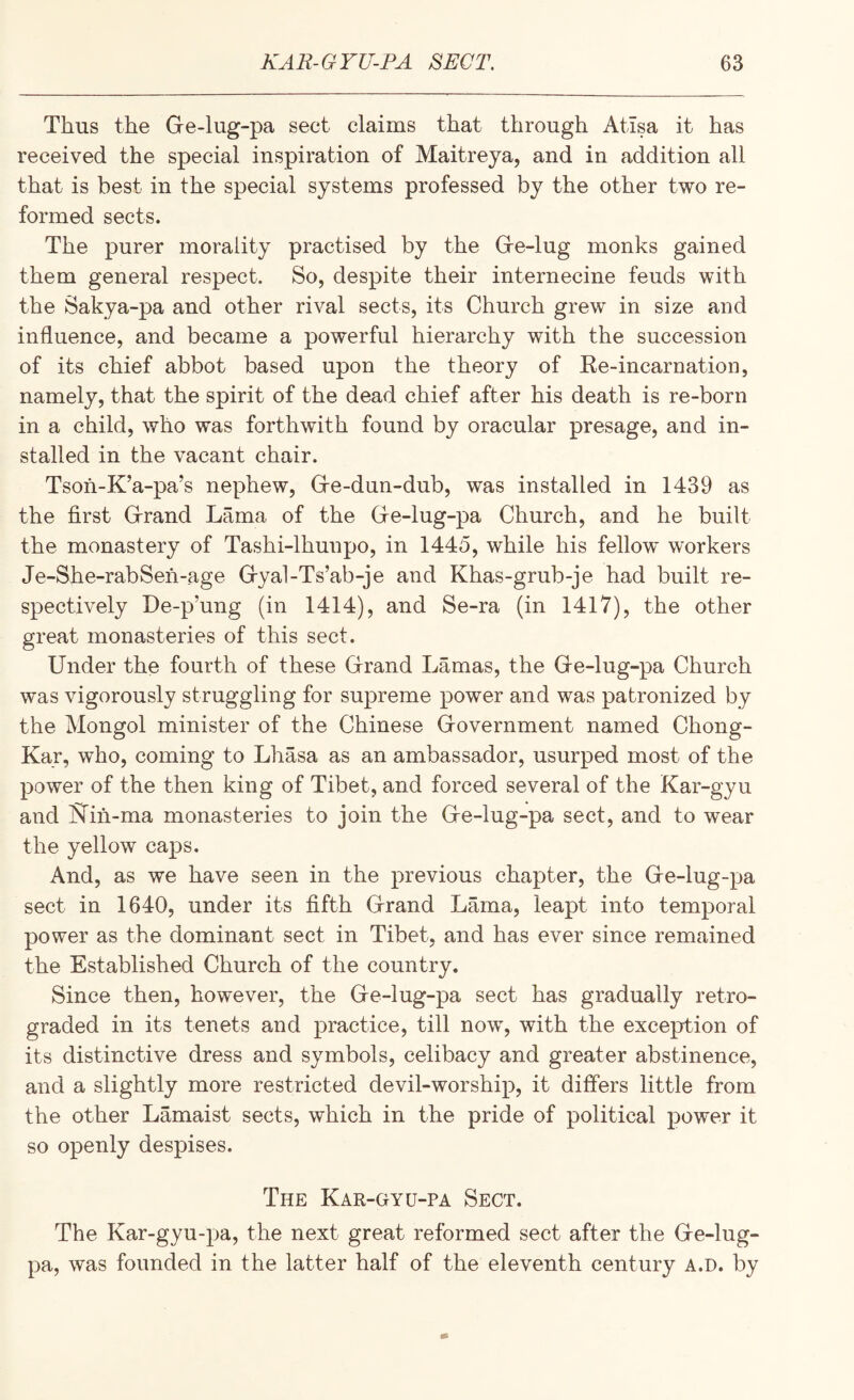 Thus the Gre-lug-pa sect claims that through Atisa it has received the special inspiration of Maitreya, and in addition all that is best in the special systems professed by the other two re¬ formed sects. The purer morality practised by the Gre-lug monks gained them general respect. So, despite their internecine feuds with the Sakya-pa and other rival sects, its Church grew in size and influence, and became a powerful hierarchy with the succession of its chief abbot based upon the theory of Ke-incarnation, namely, that the spirit of the dead chief after his death is re-born in a child, who was forthwith found by oracular presage, and in¬ stalled in the vacant chair. Tsoh-K’a-pa’s nephew, Gfe-dun-dub, was installed in 1439 as the first Grand Lama of the Ge-lug-pa Church, and he built the monastery of Tashi-lhunpo, in 1445, while his fellow workers Je-She-rabSeh-age Gya1-Ts’ab-je and Khas-grub-je had built re¬ spectively De-p’ung (in 1414), and Se-ra (in 1417), the other great monasteries of this sect. Under the fourth of these Grand Lamas, the Ge-lug-pa Church was vigorously struggling for supreme power and was patronized by the Mongol minister of the Chinese Government named Chong- Kar, who, coming to Lhasa as an ambassador, usurped most of the power of the then king of Tibet, and forced several of the Kar-gyu and Nin-ma monasteries to join the Ge-lug-pa sect, and to wear the yellow caps. And, as we have seen in the previous chapter, the Ge-lug-pa sect in 1640, under its fifth Grand Lama, leapt into temporal power as the dominant sect in Tibet, and has ever since remained the Established Church of the country. Since then, however, the Ge-lug-pa sect has gradually retro¬ graded in its tenets and practice, till now, with the exception of its distinctive dress and symbols, celibacy and greater abstinence, and a slightly more restricted devil-worship, it differs little from the other Lamaist sects, which in the pride of political power it so openly despises. The Kar-gyu-pa Sect. The Kar-gyu-pa, the next great reformed sect after the Ge-lug- pa, was founded in the latter half of the eleventh century a.d. by