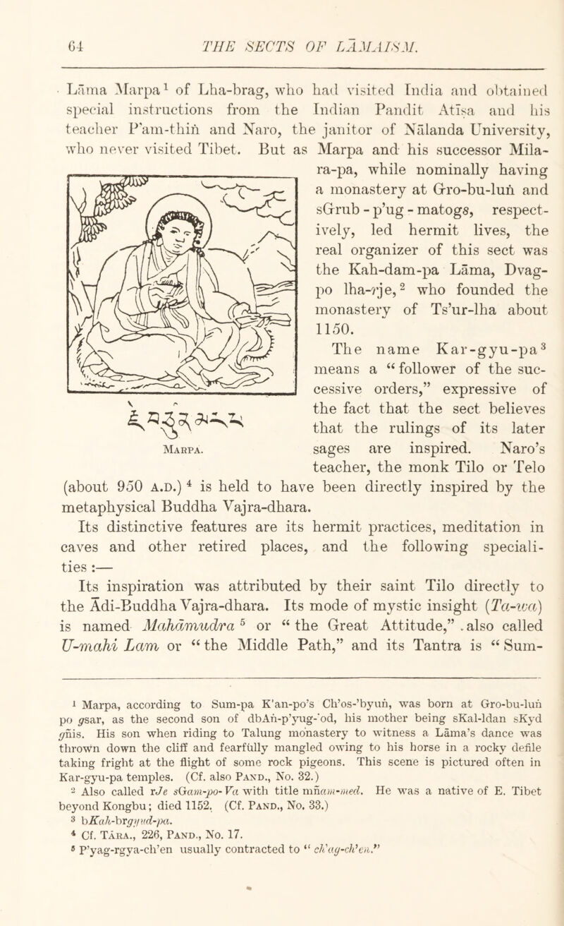 ■ Lama Marpa^ of Lha-brag, who had visited India and obtained special instructions from the Indian Pandit Atlsa and Ids teacher Pam-thin and Naro, the janitor of Nalanda Lmiversity, who never visited Til^et. But as Marpa and his successor Mila- ra-pa, while nominally having a monastery at Grro-bu-luh and sGriib - p’ug - matogs, respect¬ ively, led hermit lives, the real organizer of this sect was the Kah-dam-pa Lama, Dvag- po lha-7je, 2 who founded the monastery of Ts’ur-lha about 1150. The name Kar-gyu-pa^ means a “ follower of the suc¬ cessive orders,” expressive of the fact that the sect believes that the rulings of its later sages are inspired. Naro’s teacher, the monk Tilo or Telo (about 950 a.d.) ^ is held to have been directly inspired by the metaphysical Buddha Vajra-dhara. Its distinctive features are its hermit practices, meditation in caves and other retired places, and the following speciali¬ ties :— Its inspiration was attributed by their saint Tilo directly to the Adi-Buddha Vajra-dhara. Its mode of mystic insight [Ta-iva) is named Mahclmudra ^ or “ the Great Attitude,” . also called U-mahi Lam or “ the Middle Path,” and its Tantra is Sum- 1 Marpa, according to Sum-pa K’an-po’s Cli’os-’byun, was born at Gro-bu-lun po ^fsar, as the second son of dbAh-p’yug-‘od, liis mother being sKal-ldan sKyd ^nis. His son when riding to Talung monastery to witness a Lama’s dance was thrown down the cliff and fearfully mangled owing to his horse in a rocky defile taking fright at the flight of some rock pigeons. This scene is pictured often in Kar-gyu-pa temples. (Cf. also Pand., No. 32.) ^ Also called xJe sGam-po- Va witli title mmun-))ied. He was a native of E. Tibet beyond Kongbu; died 1152. (Cf. Pand., No. 33.) 3 hKah-\)Vg]iv.d-pa. ^ Cf. Tara., 226, Pand., No. 17. ® P’yag-rgya-ch’en usually contracted to “ ch'ay-cJdciiT