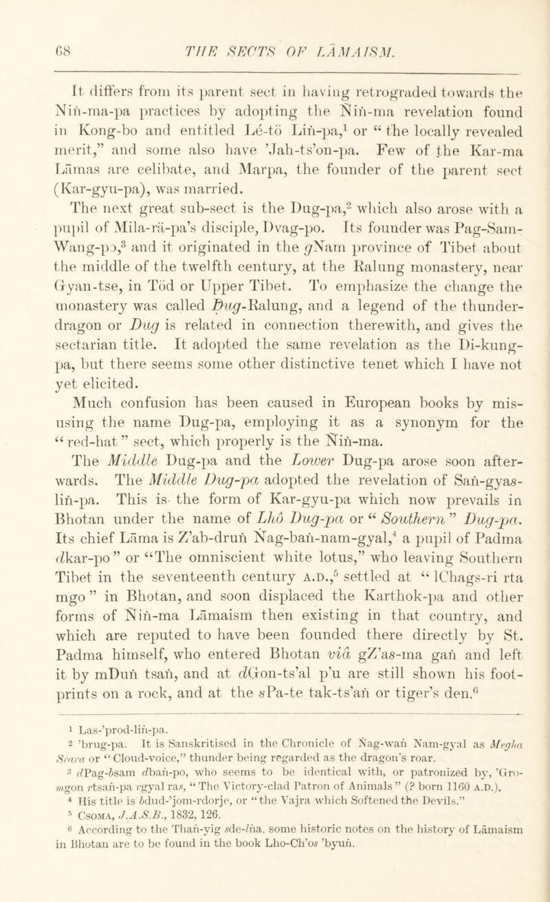 It differs from its parent sect in having retrograded tovvaixls the Nih-ma-pa practices by adopting tlie ]Slih-ina revelation found in Kong-bo and entitled Le-td Lih-])a,^ or the locally revealed merit,” and some also have ’Jah-ts’on-])a. Few of the Kar-ma Lamas are celibate, and Marpa, the founder of the parent sect (Kar-gyu-pa), was married. The next great sub-sect is the I)ug-})a,^ which also arose with a pu})il of Mila-rii-pa’s disciple, l)vag-po. Its founder was Pag-Sam- Wang-pa,^ and it originated in the r/Nam 2>rovince of Tibet about the middle of the twelfth century, at the Kalung monastery, near fjyan-tse, in Tod or U2)per Tibet. To em2:>hasize the change the monastery was called ^'u^-Ralung, and a legend of the thunder- dragon or Dug is related in connection therewith, and gives the sectarian title. It adojffed the same revelation as the Di-kung- 2)a, but there seems some other distinctive tenet which I have not yet elicited. Much confusion has been caused in European books by mis¬ using the name Dug-joa, em^doying it as a synonym for the red-hat ” sect, which ^^roperly is the iSTih-ma. The Middle Dug-j^a and the Lower Dug-jm arose soon after¬ wards. The Middle Dug-jja adopted the revelation of Sah-gyas- lih-pa. This is the form of Kar-gyu-pa which now i)revails in Bhotan under the name of Lho Dug-pa or Southern ” Dug-pa. Its chief Lama is Z’ab-druh Nag-bah-nam-gyal,'^ a 2:)U2)i] of Padma rZkar-2:)o” or ^‘The omniscient white lotus,” who leaving Southern Tibet in the seventeenth century a.d.,^ settled at “ IChags-ri rta mgo ” in Bhotan, and soon dis^daced the Karthok-2)a and other forms of hlin-ma Lamaism then existing in that country, and which are rejiuted to have been founded there directly by St. Padma himself, who entered Bhotan via gZ’as-ma gah and left it by mPuh tsah, and at <iG-on-ts’al are still shown his foot- 2:)rints on a rock, and at the 6*Pa-te tak-ts’ah or tiger’s den/’ 1 Las-’prod-lin-pa. 2 ’brug-pa. It is Sanskritised in tho Chronicle of Nag-wah Nam-g3'al as Megha Acara or “ Cloud-voice,” thunder being regarded as the dragon’s roar. (^Pag-5sam cfbah-po, who seems to be identical with, or patronized b}’, ’Gro- /Hgon rtsah-pa rgyA ra.s, “ The Victoiy-clad Patron of Animals ” (? born 1160 a.d.). ^ His title isAdud-’jom-rdorje, or “the Vajra which Softened the Devils.” CsoMA, J.A.S.B., 1832, 126. 6 According to the Thah-yig sde-hia, some historic notes on the histor}' of Lamaism in Bhotan are to be found in the book Lho-Ch’os ’bjmh.