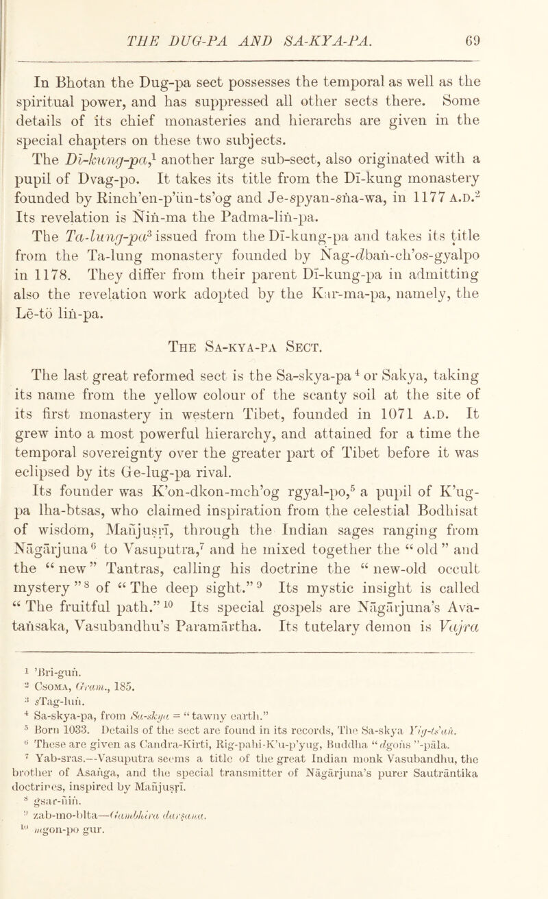 In Bhotan the Dug-pa sect possesses the temporal as well as the spiritual power, and has suppressed all other sects there. Some details of its chief monasteries and hierarchs are given in the special chapters on these two subjects. The Dh-k'ung-pa,^ another large sub-sect, also originated with a pupil of Dvag-po. It takes its title from the DT-kung monastery founded by Einch’en-p’iin-ts’og and Je-spyan-sha-wa, in 1177 a.d.'^ Its revelation is Nih-ma the Padma-lih-pa. The Ta-liing-pcU issued from the Dl-kung-pa and takes its title from the Ta-lung monastery founded by Nag-cZbah-cli’os-gyalpo in 1178. They differ from their parent Di-kung-pa in admitting also the revelation work adopted by the K:ir-ma-pa, namely, the Le-to lih-pa. The Sa-kya-pa Sect. The last great reformed sect is the Sa-skya-pa‘^ or Sakya, taking its name from the yellow colour of the scanty soil at the site of its first monastery in western Tibet, founded in 1071 a.d. It grew into a most powerful hierarchy, and attained for a time the temporal sovereignty over the greater part of Tibet before it was eclipsed by its G e-lug-pa rival. Its founder was K’on-dkon-mch’og rgyal-po,^ a pupil of K’ug- pa lha-btsas, who claimed inspiration from the celestial Bodhisat of wisdom, Mahjusn, through the Indian sages ranging from Nagarjuna^ to Vasuputra,^ and he mixed together the ‘‘old” and the “new” Tantras, calling his doctrine the “new-old occult mystery”^ of “The deep sight.” ^ Its mystic insight is called “ The fruitful path.” Its special gospels are Nagarjuna's Ava- tahsaka, Vasubandhu’s Paramai-tha. Its tutelary demon is Vajm 1 ’J^ri-gun. - CsOMA, (xram., 185. •'* sTag-lun. Sa-skya-pa, from = “tawny earth.” 5 Born 1033. Details of the S(;ct are found in its records, The iSa-skya Yi<j-tk'au. These are given as Candra-Kirti, Rig-pahi-K’u-p’yug, Buddha “(^gohs ”-pala. ^ Yab-sras.—Vasuputra seems a title of the great Indian monk Vasubandhu, the brotlier of Asahga, and the special transmitter of Nagarjuna’s pui’er Sautrantika doctrines, inspired by MahjusrI. gsar-rdh. ■’ zab-mo-blta—(iamblura darHuta. ///.gon-po gur.