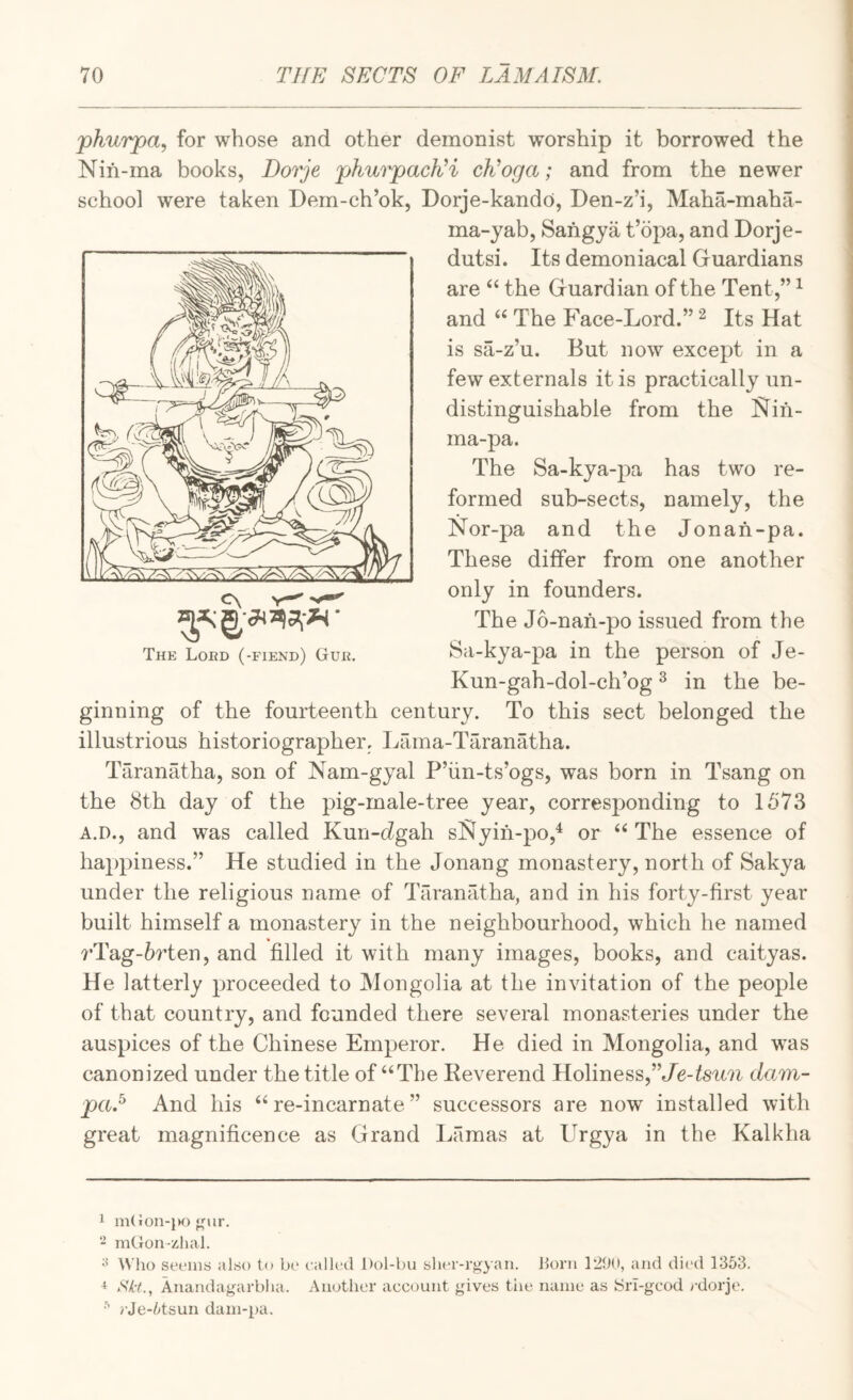 'phurpa, for whose and other demonist worship it borrowed the Nifi-ma books, Dorje phurpacKi cEoga; and from the newer school were taken Dem-ch’ok, Dorje-kando, Den-z’i, Maha-maha- ma-yab, Sangya t’opa, and Dorje- dutsi. Its demoniacal Guardians are ‘‘ the Guardian of the Tent,” ^ and “ The Face-Lord.” ^ Its Hat is sa-z’u. But now except in a few externals it is practically un- distinguishable from the iSlih- ma-pa. The Sa-kya-pa has two re¬ formed sub-sects, namely, the Nor-pa and the Jonah-pa. These differ from one another only in founders. The J6-nah-po issued from the Sa-kya-pa in the person of Je- Kun-gah-dol-ch’og ^ in the be¬ ginning of the fourteenth century. To this sect belonged the illustrious historiographer, Lama-Taranatha. Taranatha, son of Nam-gyal P’iin-ts’ogs, was born in Tsang on the 8th day of the pig-male-tree year, corresponding to 1573 A.D., and was called Kun-hgah sl^yih-po,^ or ‘‘ The essence of happiness.” He studied in the Jonang monastery, north of Sakya under the religious name of Taranatha, and in his forty-first year built himself a monastery in the neighbourhood, which he named rTag-6rten, and filled it with many images, books, and caityas. He latterly proceeded to Mongolia at the invitation of the people of that country, and founded there several monasteries under the auspices of the Chinese Emperor. He died in Mongolia, and was canonized under the title of‘‘The Keverend Holiness,”/e-feu7i dam- paA And his “re-incarnate” successors are now installed with great magnificence as Grand Lamas at Urgya in the Kalkha 1 m(ilon-{K) j'ur. mGon-zhal. ^ Who seems also to bi‘ ealled Dol-bu slu'r-rgyan. born 12(10, and di('d 1353. + SH., Anandagarblia. Another account gives the name as iSri-gcod rdorje, >-Je-5tsun dam-pa.