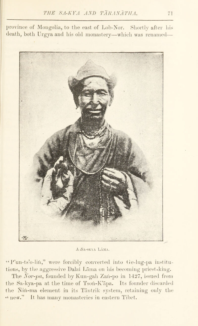 province of jMoiigolia, to the east of Lob-Nor. SlioiHy after his deaths both Urgya and his old monastery—which was renamed— A.Sa-skva Lama. P'un-ts’o-lili,’* were forcibly converted into (ie-lug-pa institu¬ tions, by the aggressive Dalai Lama on his becoming priest-kiug. The N or-pa, founded by Kun-gah Zai‘i-po in 1427, issued from the 8a-kya-pa at the time of Tsoh-K’apa. Its founder discarded the Nih-ma element in its Taiitrik system, retaining only the new/’ It has many monasteries in eastern Ti])et.
