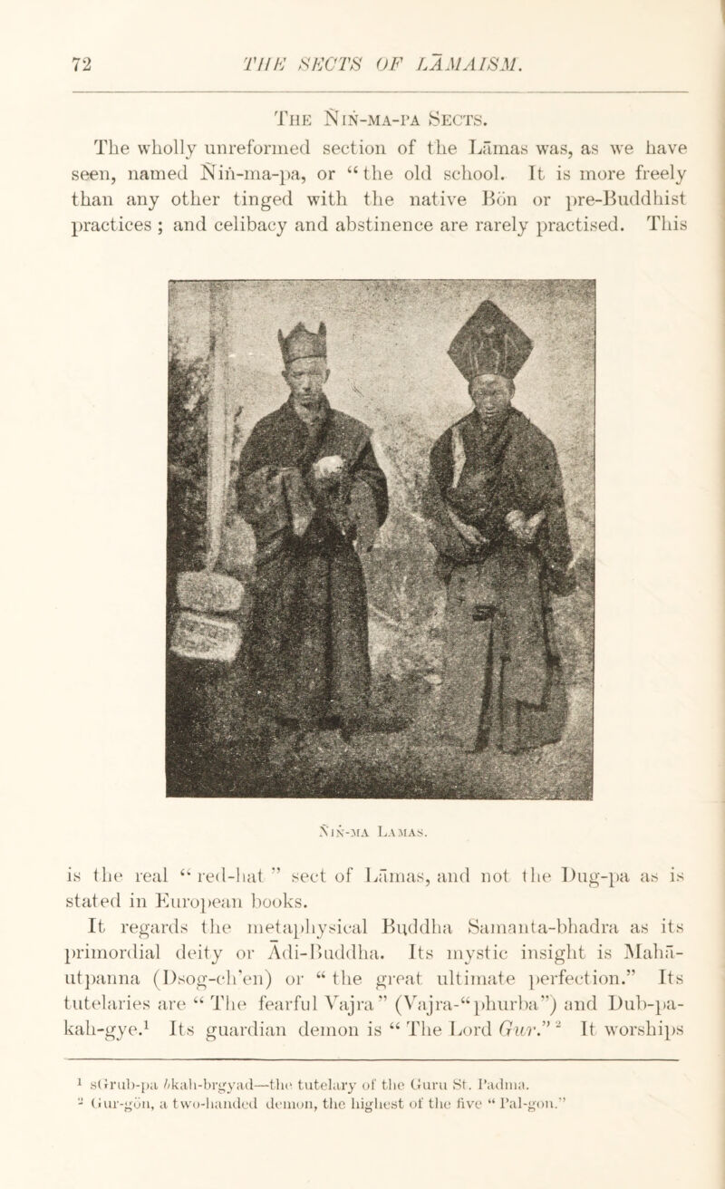 The Nin-ma-pa Sects. The wholly uiirefornied section of the Lamas was, as we have seen, named I^ih-ma-pa, or ‘‘the old school. It is more freely than any other tinged with the native Lon or pre-Luddhist practices ; and celibacy and abstinence are rarely practised. This Aix-^fa Lamas;. is the real “red-hat ” sect of Lamas, and not the l)ug-})a as is stated in Kuro})ean books. It regards the metaphysical Buddha Samanta-bhadra as its primordial deity or Adi-Buddha. Its mystic insight is i\Iaha- Lit])anna (I)sog-ciren) or “ the great ultimate perfection.” Its tutelaries are “ The fearful Vajra” (Vajra-“phurba”) and I)ub-}»a- kah-gye.^ Its guardian demon is “ The Lord tru?*.” “ It worships 1 sCri'ub-pii Akaii-brgyad—tlu' tutelary of tlie Curu fSt. Padniit. - (iur-goii, a two-handed demon, the highest of tiu; live “ Pal-gon.’’