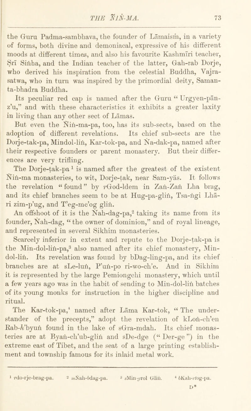 the Guru Padma-sambhava, the founder of Lainaism, in a variety of forms, both divine and demoniacal, expressive of his different moods at different times, and also his favourite Kashmiri teacher, Sri Sinha, and the Indian teacher of the latter, Gah-rab Porje, who derived his inspiration from the celestial Buddha, Vajra- satwa, who in turn was inspired by the primordial deity, Saman- ta-bhadra Buddha. Its peculiar red cap is named after the Guru Urgyen-pan- z’u,” and with these characteristics it exhibits a greater laxity in living than any other sect of Lamas. But even the ^Tiii-ma-pa, too, has its sub-sects, based on the adoption of different revelations. Its chief sub-sects are the Lorje-tak-pa, Mindol-lih, Kar-tok-pa, and Na-dak-pa, named after their respective founders or parent monastery. But their differ¬ ences are very trifling. The Dorje-tak-pa ^ is named after the greatest of the existent Nih-ma monasteries, to wit, Dorje-tak, near Sam-yas. It follows the revelation found ” by rGod-ldem in Zah-Zah Lha brag, and its chief branches seem to be at Hug-pa-glih, Tsa-hgi Lha- ri zim-p’ug, and T’eg-mc’og glih. An offshoot of it is the Nah-dag-pa,^ taking its name from its founder, Nah-dag, ‘‘ the owner of dominion,” and of royal lineage, and represented in several Sikhim monasteries. Scarcely inferior in extent and repute to the I)orje-tak-pa is the Min-dol-lih-pa,^ also named after its chief monastery, Min¬ dol-lih. Its revelation was found by bDag-ling-pa, and its chief branches are at sLe-luh, P’uh-po ri-wo-ch’e. And in Sikhim it is represented by the large Pemiongchi monastery, which until a few years ago was in the habit of sending to Min-dol-lih batches of its young monks for instruction in the higher discipline and ritual. The Kar-tok-pa/ named after Lama Kar-tok, ‘‘ The under¬ stander of the precepts,” adopt the revelation of kLoh-ch’en Kab-ATyuh found in the lake of sGra-mdah. Its chief iQonas- teries are at Byah-ch’ub-glin and sDe-dge (“ Der-ge ”) in the extreme east of Tibet, and the seat of a large printing establish¬ ment and township famous for its inlaid metal work. 1 rdo-rje-brag-pa. - ;M]Sah-6dag-pa. ^ i'Min-^yrol Glin. ^^Kali-rtog-pa.