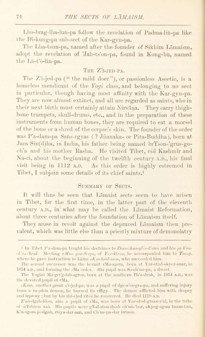 IJio-hrag-llia-luu-pa follow the revelation of Padma-liii-pa like t h(* l)T-kung-pa suh-sect of the Kar-gyu-])a. The Lha-tsnn-pa, named after the founder of Sikhim Lamaisin, ado])t the revelation of ’Jah-ts’on-pa, found in Kong-bu, named the Lii-t’o-lih-pa. Tiif: Z’l-JED-PA. The Z’i-jed-pa (“ the mild doer”), or passionless Ascetic, is a honi(4ess mendicant of the Vo(ji class, and belonging to no sect ill particular, though having most affinity with the Kar-gyu-pa. They are now almost extinct, and all are regarded as saints, who in their next birtli must certainly attain Nirvana. They carry tliigh- bone trumpets, skull-drums, etc., and in the preparation of these instruments from human bones, they are required to eat a morsel of the lione or a shred of the corpse’s skin. The founder of the order was P’a-dam-])a Sahs-rgyas ( ? Jhanaka- or Pita-Puddha), born at Jara 8in(d)ha, in India, his father being named brTson-’grus-go- ch’a and his mother Kasha. He visited Tibet, via Kashmir and Na-ri, about the beginning of the twelfth century a.d., his final visit being in 1112 a.d. As this order is highly esteemed in Tibet, I subjoin some details of its chief saints.^ Summary of Sects. It will thus be seen that Lamaist sects seem to have arisen in Tibet, for the first time, in the latter part of the eleventh century a.d., in what may be called the Ijamaist Reformation, about three centuries after the foundation of Lamaisin itself. They arose in revolt against the depraved Lfimaism then pre¬ valent, which was little else than a priestly mixture of demonolatry ^ 111 Tilx't r’a-dani-pa taiiglit lii.s doctriiics io Zhan-zhun-filln-Fawa and hua po I'ra- fh'Ku-hruk. Mi'cting' xM(in (jra-Scrpo, of Y(.i'-klniii<, lu' accoiwpanii'd him to Tmk;], wln'ro ho gav(' instruction to Lama t^Kjio-hsod-nam, wlio succi'odod him. 'i'h(' si'cond successor was the lunanit rMa-sgoin, born at Yar-stod-skyiu'-snar, in 1054 A.D., and forming thi' lAIa order, llis imihl was So-ch'un-pa, a dw arf. TIu' Yogini Ma-gci’g-lab-sgron, born at tlie southern Pli’a-druk, in 1054 a.d., was till' devoted jiupil of rMa. .v/vain, anothi'r great /.'i-jed-pa, AVas a }mi)il of dge-s\'S-gra-pa, and suffering injury from a sa-;/don dianon, he buriu'd its effigy. 'The demon atliieted him witli dropsy and leprosy ; but by his /hi-c]ed riti'S he ri'coveri-d. He dic'd 1110 a.d. Z'ah-dgah-ldan, also a j>u])il of rMa, was liorn at Yar-stod-gtsan-//al, iu tlie tribe, of ;//rshiins zah. Ilis pupils wi'i'i* g.\al-ston-dyah eJi’ufi-’bor, sKyog-sgom bsam-tan, K'u-sgom jo-dgah, rtiya-ilar-seu, and Ch'us-pa-dar Lirtson.