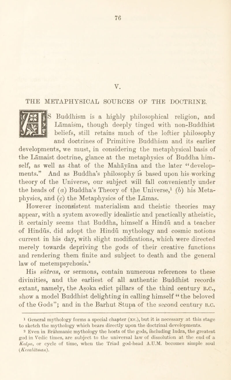 V. THE METAPHYSICAL SOURCES OF THE DOCTRINE. Buddhism is a highly philosophical religion, and Lamaism, though deeply tinged with non-Buddhist beliefs, still retains much of the loftier philosophy and doctrines of Primitive Buddhism and its earlier developments, we must, in considering the metaphysical basis of the Lamaist doctrine, glance at the metaphysics of Buddha him¬ self, as well as -that of the Mahayana and the later ‘‘develop¬ ments.” And as Buddha’s philosophy is based upon his working theory of the Universe, our subject will fall conveniently under the heads of (a) Buddha’s Theory of the Universe,^ (b) his Meta¬ physics, and (c) the Metaphysics of the Lamas. However inconsistent materialism and theistic theories may appear, with a system avowedly ideahstic and practically atheistic, it certainly seems that Buddha, himself a Hindu and a teacher of Hindus, did adopt the Hindu mythology and cosmic notions current in his day, with slight modifications, which were directed merely towards depriving the gods of their creative functions and rendering them finite and subject to death and the general law of metempsychosis.^ His sictras, or sermons, contain numerous references to these divinities, and the earliest of all authentic Buddhist records extant, namely, the Asoka edict pillars of the third century B.C., show a model Buddhist delighting in calling himself “ the beloved of the Gods”; and in the Barhut Stupa of the second century B.c. 1 General mythology forms a special chapter (xv.), but it is necessary at this stage to sketch the mythology which bears directly upon the doctrinal developments. 3 Even in Brahmanic mythology the hosts of the gods, i'ncluding Indi-a, the greatest god in Vedic times, are subject to the universal law of dissolution at the end of a or cycle of time, when the Triad god-head A.U.M. becomes simple soul {Keaddttna/i).