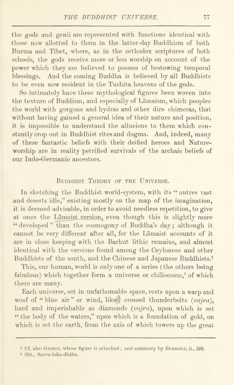the gods and genii are represented with functions identical with those now allotted to them in the latter-day Buddhism of both Burma and Tibet, where, as in the orthodox scriptures of both schools, the gods receive more or less worship on account of the power whicli they are believed to possess of bestowing temporal blessings. And the coming Buddha is believed by all Buddhists to be even now resident in the Tushita heavens of the gods. So intimately have these mythological figures been woven into the texture of Buddism, and especially of Lamaism, which peoples the world with gorgons and hydras and other dire chimeras, that without having gained a general idea of their nature and position, it is impossible to understand the allusions to them which con¬ stantly crop out in Buddhist rites and dogma. And, indeed, many of these fantastic beliefs with their deified heroes and Nature- worship are in reality petrified survivals of the archaic beliefs of our Indo-G^ermanic ancestors. Buddhist Theory of the Universe. In sketching the Buddhist world-system, with its antres vast and deserts idle,” existing mostly on the map of the imagination, it is deemed advisable, in order to avoid needless repetition, to give at once the LamaisUversion, even though this is slightly more ‘‘developed” than the cosmogony of Buddha’s day; although it cannot be very different after all, for the Lamaist accounts of it are in close keeping with the Barhut lithic remains, and almost identical with the versions found among the Ceylonese and other Buddhists of the south, and the Chinese and Japanese Buddhists.^ This, our human, world is only one of a series (the others being fabulous) which together form a universe or chiliocosm,'^ of which there are manv. */ Each universe, set in unfathomable space, rests upon a warp and woof of “ blue air ” or wind, \ikd$ crossed thunderbolts (vajra), hard and imperishable as diamonds (vajra), upon which is set “ the body of the waters,” upon which is a foundation of gold, on which is set the earth, from the axis of which towers up the great 1 Cf. also Gioegi, whose figure is attached ; and summary by Ruknouf, ii,, 599. 2 Skt., Sarva-loka-dhatu.