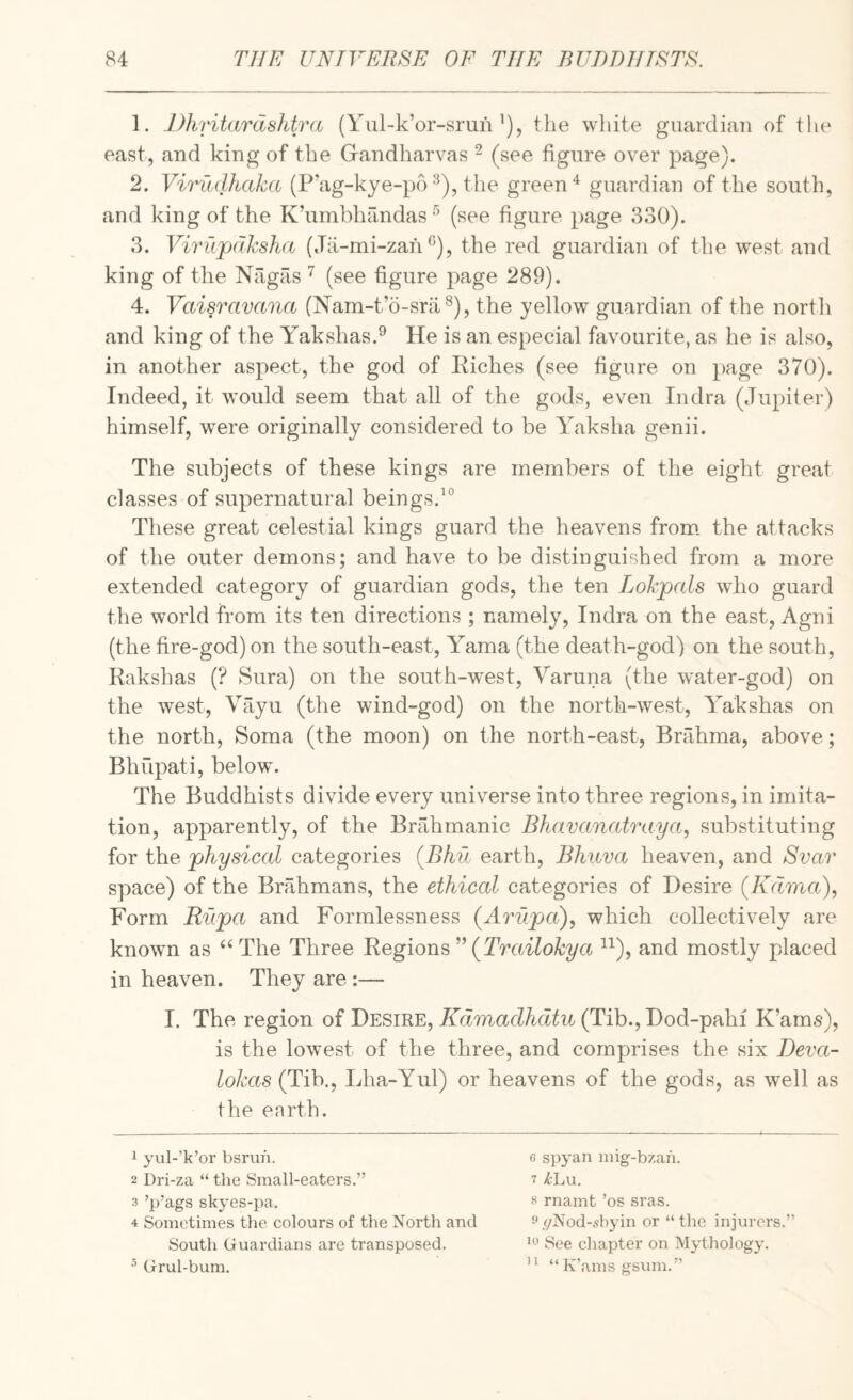 1. DhriUirdshtra (Yul-k’or-srunthe wliite guardian of the east, and king of the Grandharvas ^ (see figure over page). 2. Virudhaka (P'ag-kye-po the green ^ guardian of the south, and king of the K’umbhandas (see figure page 330). 3. Virupdksha (Ja-mi-zah ^), the red guardian of the west and king of the Nagas ^ (see figure page 289). 4. Vai§ravana (Nam-t’o-srii®), the yellow guardian of the north and king of the Yakshas.® He is an especial favourite, as he is also, in another aspect, the god of Kiches (see figure on page 370). Indeed, it would seem that all of the gods, even Indra (Jupiter) himself, were originally considered to be Yaksha genii. The subjects of these kings are members of the eight great classes of supernatural beings.^® These great celestial kings guard the heavens from, the attacks of the outer demons; and have to be distinguished from a more extended category of guardian gods, the ten Lokp(ds who guard the world from its ten directions ; namely, Indra on the east, Agni (the fire-god) on the south-east, Yama (the death-god) on the south, Rakshas (? Sura) on the south-west, Varuna (the water-god) on the west, Vayu (the wind-god) on the north-west, Yakshas on the north. Soma (the moon) on the north-east, Brahma, above; Bhupati, below. The Buddhists divide every universe into three regions, in imita¬ tion, apparently, of the Brahmanic Bhavanatraya, substituting for the physiccd categories {Bhd earth, Bhuva heaven, and Svar space) of the Bnllimans, the ethical categories of Desire (Kdma), Form Rupa and Formlessness (Arupa)^ which collectively are known as ‘‘The Three Regions (Trailoky a ^^), and mostly placed in heaven. They are :— I. The region of Desire, Kdmadhdtu (Tib.,Dod-pahi K’ams), is the lowest of the three, and comprises the six Deva- ^o/jas (Tib., Lha-Yul) or heavens of the gods, as well as the earth. 1 yul-’k’or bsrun. 6 spyan mig-bzan. 2 Dri-za “ the Small-eaters.” 7 X'Lu. 3 ’p’ags skyes-pa. ^ rnamt ’os sras. 4 Sometimes the colours of the North and •'(/Nod-shyin or “ the injurers.” South Guardians are transposed. See chapter on Mythology. Grul-bum. “K’amsgsum.”