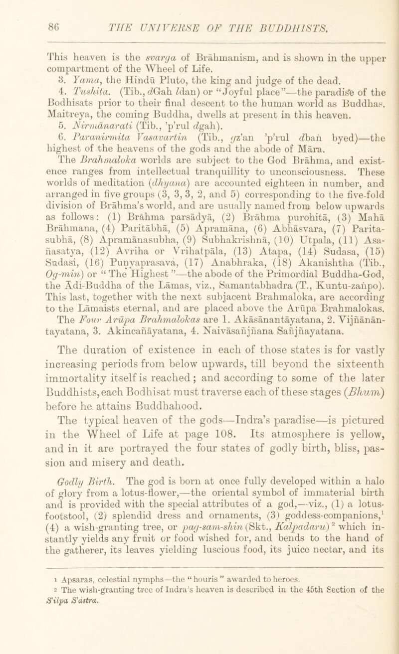I'his lieaven is the svarya of Brahmanism, and is shown in the upper compartment of the Wheel of Life. 3. Yama, the Hindu Pluto, the king and judge of the dead. 4. Tushita. (Tib.,(iGah Alan) or “Joyful place”—the paradis'fe of the Bodhisats prior to their final descent to the human world as Buddhas. Maitreya, the coming Buddha, dwells at present in this heaven. 6. Nirmdnarati (Tib., ’p’rul rZgah). G. Paranirmita Vcisavartin (Tib., //z’an ’p’rul cZbah byed)—the highest of the heavens of the gods and the abode of Mara. The Bralinudoka worlds are subject to the God Brahma, and exist¬ ence ranges from intellectual trainjuillity to unconsciousness. These worlds of meditation {dhyana) are accounted eighteen in number, and arranged in five groups (3, 3, 3, 2, and 5) corresponding to the five-fold division of BrMima’s world, and are usually named from below upwards as follows: (1) BrMima parsadya, (2) Brahma purohita, (3) Maha Brahmana, (4) Paritabha, (5) Apramana, (6) Abhasvara, (7) Parita- subha, (8) Apramanasubha, (9) Subhakrishna, (10) Utpala, (11) Asa- hasatya, (12) Avriha or Vrihatpala, (13) Atapa, (14) Sudasa, (15) Sadasi, (16) Punyaprasava, (17) Anabhraka, (18) Akanishtha (Tib., Og-niin) or “ The Highest ”—the abode of the Primordial Buddha-God, the Adi-Buddha of the Lamas, viz., Samantabhadra (T., Kuntu-zahpo). This last, together with the next subjacent Brahmaloka, are according to the Lamaists eternal, and are placed above the Arupa Brahmalokas. The Four Arupa Brahmalokas are 1. Akasanantayatana, 2. Vijhanan- tayatana, 3. Akincahayatana, 4. Naivasahjnana Sahjhayatana. The duration of existence in each of those states is for vastly increasing periods from below upwards, till beyond the sixteenth immortality itself is reached; and according to some of the later Buddhists, each Bodhisat must traverse each of these stages (Bhum) before he. attains Buddhahood. The typical heaven of the gods—Indra’s paradise—is pictured in the Wheel of Life at page 108. Its atmosphere is yellow, and in it are portrayed the four states of godly birth, bliss, pas¬ sion and misery and death. Godly Birth. The god is born at once fully developed within a halo of glory from a lotus-fiower,—the oriental symbol of immaterial birth and is provided with the special attributes of a god,—viz., (1) a lotus- footstool, (2) splendid dress and ornaments, (3) goddess-companions,^ (4) a wish-granting tree, or pay-saya-shin (Ski., Kalpadaru)^ which in¬ stantly yields any fruit or food wished for, and bends to the hand of the gatherer, its leaves yielding luscious food, its juice nectar, and its 1 Apsaras, celestial nymphs—the “ houris ” awarded to heroes. 2 The wish-granting tree of Indra^s heaven is described in the 45th Section of the S'ilpa S'dstra.