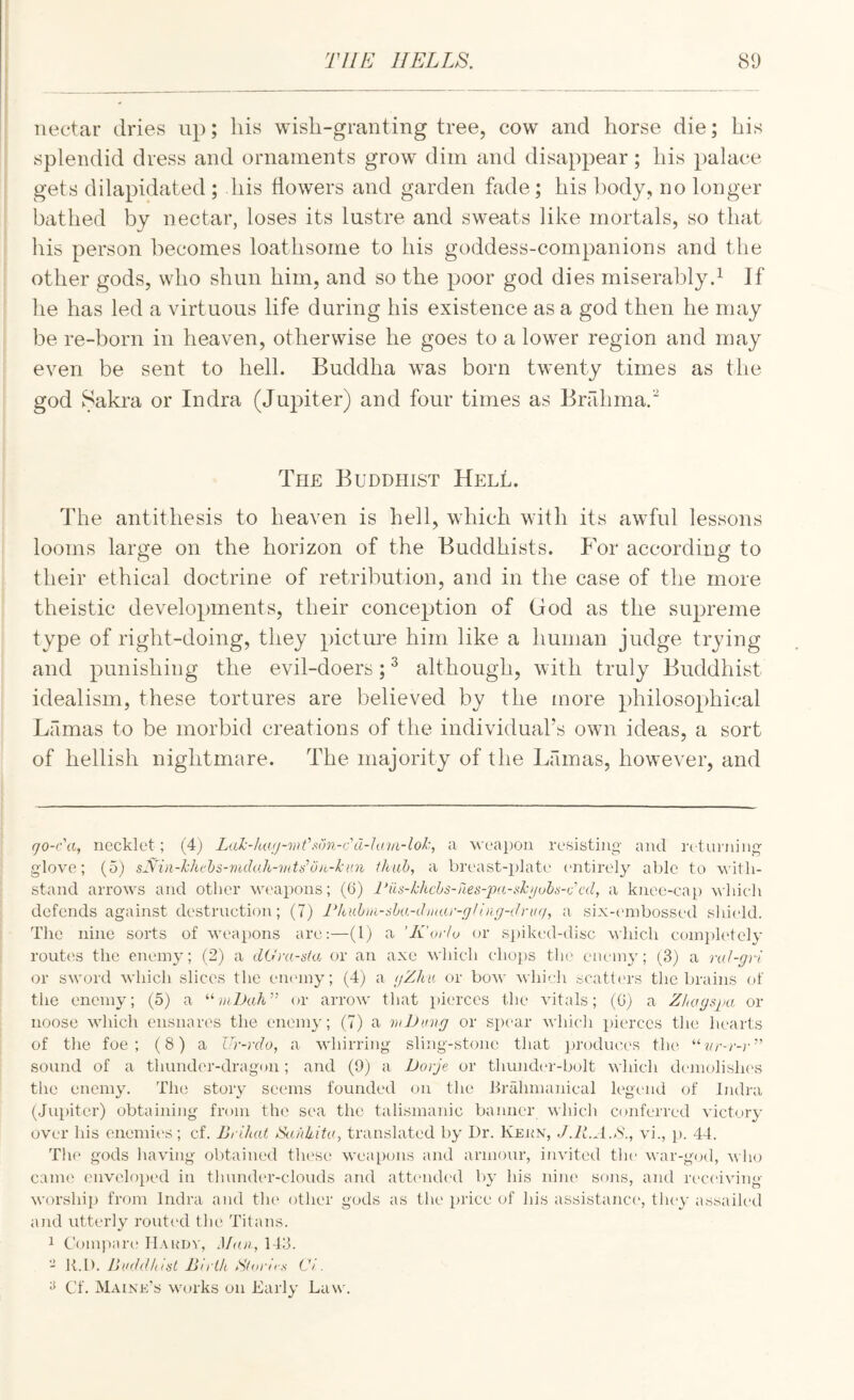 nectar dries up; his wish-granting tree, cow and horse die; his splendid dress and ornaments grow dim and disappear; his palace gets dilapidated ; his flowers and garden fade; his body, no longer bathed by nectar, loses its lustre and sweats like mortals, so that his person becomes loathsome to his goddess-companions and the other gods, who shun him, and so the poor god dies miserablyd If lie has led a \drtuous life during his existence as a god then he may be re-born in heaven, otherwise he goes to a low^er region and may even be sent to hell. Buddha was born twenty times as the god Sakra or Indra (Jupiter) and four times as Brfdimad The Buddhist HelL. The antithesis to heaven is hell, which with its awful lessons looms large on the horizon of the Buddhists. For according to their ethical doctrine of retribution, and in the case of the more theistic developments, their conception of God as the supreme type of right-doing, they picture him like a human judge trying and punishing the evil-doers; ^ although, with truly Buddhist idealism, these tortures are believed by the more philosophical Lamas to be morbid creations of the individual’s own ideas, a sort of hellish nightmare. The majority of the Lamas, however, and go-c\i, necklet; (4) Lah-lwjj-mC.wn-cd-Ju.in-lok, a weapon resisting and rctuiJiing glove; (5) s^Hn-hkvhs-vulo.h-mtsojt-lcun thah, a breast-plato entirely able to with¬ stand arrows and other we'apons; (6) l‘us-khchs-ries-2v.i-sl:)johii-(fcd, a knee-cap which defends against destruction; (7) rkuhia-^ba-Jniar-gllng-(lru(i, a six-embossed shield. The nine sorts of weapons are:—(1) a 'K'orlu or si)iked-disc which completely rout('S the enemy; (2) a dOra-sta or an axe which choj)S tho eiuany; (3) a nd-gri or sword which slices the eiKony; (4) a gZhn or bow which scatters the brains of the enemy; (5) a or arrow that pierces the vitals; (G) a Zl(agsi)a or noose which ensnares the enemy; (7) a wDung or spear which pierces the hearts of the foe; (8) a ITr-rdo, a whirring sling-stone that i)roduc,es the “?o’-r-r” sound of a thunder-dragon; and (9) a Dorje or thiuider-bolt which demolishes the enemy. Tin; story secmis founded on the Brahmanical legcaid of Indra (Jupiter) obtaining from the sea the talismanic banner which conferred victory over his enemii's; cf. Bi ikat iSuhUita, translated by Dr. Keux, J.lLA.d., vi., j). 44. Th(' gods having obtained these weapons and armour, invited the war-god, v lio came envclo})ed in thundcu’-clouds and attend(‘d by his nine sons, and rc'ca'iving worship from Indra and tlu' other gods as the price of his assistance, they assailed and utterly routed the Titans. 1 Compaia* H.\udv, Man, 143. - It.D. Jii'ddlitat Bn th Sloiucs Ci . ^ Cf. Maine’s works on Early Law.