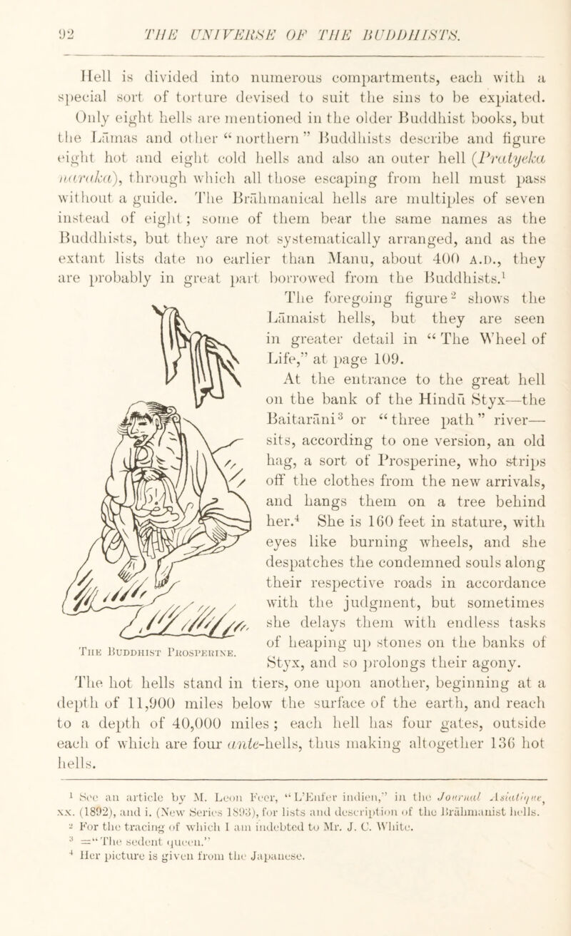 Hell is divided into numerous compartments, each with a s})ecial sort of torture devised to suit the sins to be expiated. Only ei^ht hells are mentioned in the older l^uddhist books, but the Lamas and other “northern” JLiddhists describe and figure tdght hot and eight cold hells and also an outer hell (Pratyeka iKf/rnkd), through which all those escaping from hell must pass wit hout a guide, dhie Bnllimanical hells are multiples of seven instead of eigld ; some of them bear the same names as the JLiddhists, but they are not systematically arranged, and as the extant lists date no earlier than Mann, about 400 a.d., they are probably in great })art borrowed from the ILiddhists.^ The foregoing figureshows the lifimaist hells, but they are seen in greater detail in “ The Wheel of Life,” at page 109. At the entrance to the great hell on the bank of the Hindu IStyx—the Baitarani^ or “three nath ” river— Baitarani^ or “three path” river— sits, according to one version, an old hag, a sort of Brosperine, who s-trips off the clothes from the new arrivals, and hangs them on a tree behind her.^ She is 160 feet in stature, with eyes like burning wheels, and she despatches the condemned souls along their respective roads in accordance with the judgment, but sometimes she delays them with endless tasks of heaping up stones on the banks of Styx, and so ])rolongs their agony. The 15uddhist rEosPEUixE. The hot hells stand in tiers, one upon another, beginning at a depth of 11,900 miles below the surface of the earth, and reach to a depth of 40,000 miles ; each hell has four gates, outside each of which are form (Mi^e-hells, thus making altogether 136 hot hells XX. (1892), and i. (New Seric-s 1893), for lists and description of the iiraliiuaiiist lu-lls. - For tin? tracing' of which 1 am indebted to Mr. J. C. AN'liite. y (jueen.’' lier picture is given from the Japanese.