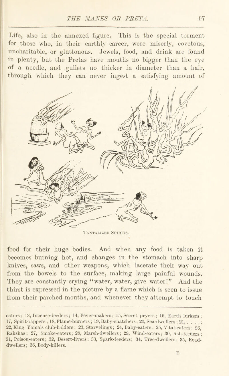 Life, also in the annexed figure. This is the special torment for those who, in their earthly career, were miserly, covetous, uncharitable, or gluttonous. Jewels, food, and drink are found in plenty, but the Pretas have mouths no bigger than the eye of a needle, and gullets no thicker in diameter than a hair, through which they can never ingest a satisfying amount of food for their huge bodies. And when any food is taken it becomes burning hot, and changes in the stomach into sharp knives, saws, and other weapons, which lacerate their way out from the bowels to the surface, making large painful wounds. Thej^ are constantly crying “water, water, give water!” And the thirst is expressed in the picture by a flame which is seen to issue from their parched mouths, and whenever they attempt to touch eaters ; 13, Incense-feeders ; 14, Fever-makers-; 15, Secret pryers ; 16, Earth lurkers ; 17, Spirit-rappers ; 18, Flame-burners ; 19, Baby-snatchers; 20, Sea-dwellers ; 21, . , . .; 22, King Yama’s club-holders ; 23, Starvelings; 24, Baby-eaters; 25, Vital-eaters ; 26, Rakshas; 27, Smoke-eaters; 28, Marsh-dwellers ; 29, Wind-eaters ; 30, Ash-feeders; 31, Poison-eaters; 32, Desert-livers; 33, Spark-feeders; 34, Tree-dwellers; 35, Road- dwellers; 36, Body-killers. E