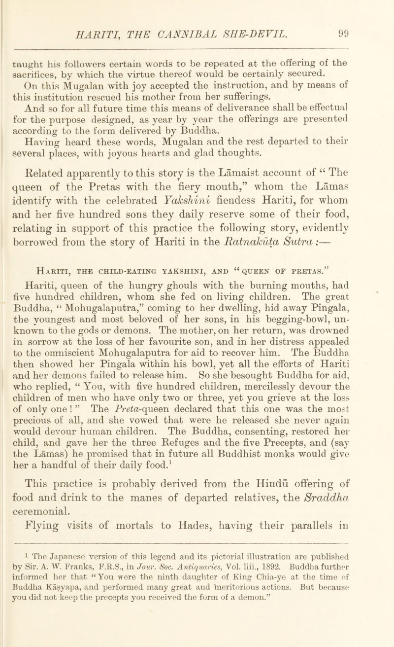 taught his followers certain words to be repeated at the offering of the sacrifices, by which the virtue thereof would be certainly secured. On this Mugalan with joy accepted the instruction, and by means of this institution rescued his mother from her sufferings. And so for all future time this means of deliverance shall be effectual for the purpose designed, as year by year the offerings are presented according to the form delivered by Buddha. Having heard these words, Mugalan and the rest departed to their several places, with joyous hearts and glad thoughts. Belated apparently to this stor^ is the Lamaist account of The queen of the Pretas with the fiery mouth,” whom the Lamas identify with the celebrated Yakshini fiendess Hariti, for whom and her five hundred sons they daily reserve some of their food, relating in support of this practice the following story, evidently borrowed from the story of Hariti in the Ratnakuta Sutra:— Hariti, the child-eating yakshini, and “ queen of pretas.” Hariti, queen of the hungry ghouls with the burning mouths, had five hundred children, whom she fed on living children. The great Buddha, “ Mohugalaputra,” coming to her dwelling, hid away Pingala, the youngest and most beloved of her sons, in his begging-bowl, un¬ known to the gods or demons. The mother, on her return, was drowned in sorrow at the loss of her favourite son, and in her distress appealed to the omniscient Mohugalaputra for aid to recover him. The Buddha then showed her Pingala within his bowl, yet all the efforts of Hariti and her demons failed to release him. So she besought Buddha for aid, who replied, “ You, with five hundred children, mercilessly devour the children of men who have only two or three, yet you grieve at the loss of only one ! ” The Preta-queen declared that this one was the most precious of all, and she vowed that were he released she never again would devour human children. The Buddha, consenting, restored her child, and gave her the three Refuges and the five Precepts, and (say the Lamas) he promised that in future all Buddhist monks would give her a handful of their daily food.^ This practice is probably derived from the Hindu offering of food and drink to the manes of departed relatives, the Sraddha, ceremonial. Flying visits of mortals to Hades, having their parallels in 1 The Japanese version of this legend and its pictorial illustration are published by Sir. A. W. Franks, F.R.S., in Jour. Soc. Antiquaries, Vol. liii., 1892. Buddha further informed her that “You vere the ninth daughter of King Chia-ye at the time of Buddha Kasyapa, and performed many great and meritorious actions. But because you did not keep the precepts you received the form of a demon.”