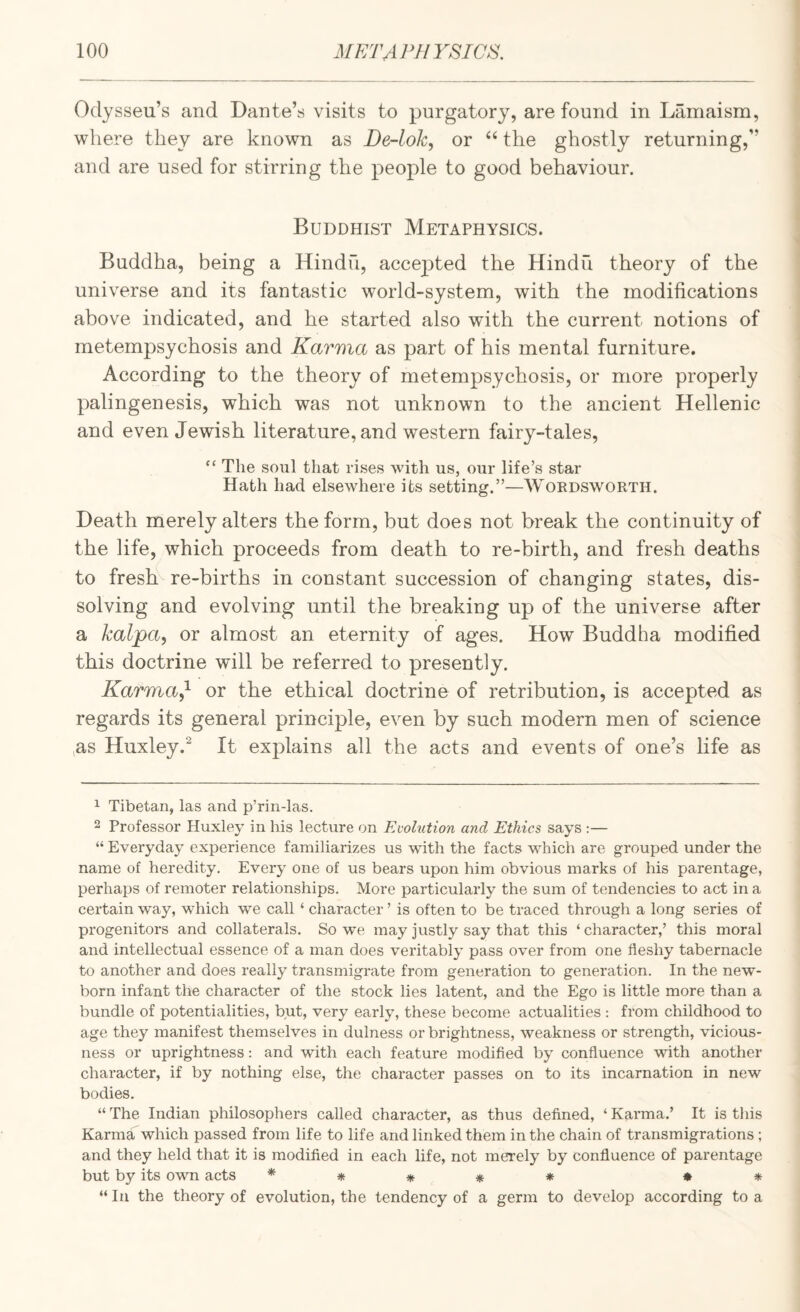 Odysseu’s and Dante’s visits to purgatory, are found in Lamaism, where they are known as De-lok, or “ the ghostly returning,” and are used for stirring the people to good behaviour. Buddhist Metaphysics. Buddha, being a Hindu, accepted the Hindu theory of the universe and its fantastic world-system, with the modifications above indicated, and he started also with the current notions of metempsychosis and Karma as part of his mental furniture. According to the theory of metempsychosis, or more properly palingenesis, which was not unknown to the ancient Hellenic and even Jewish literature, and western fairy-tales, “ The soul that rises with us, our life’s star Hath had elsewhere its setting.”—Wordsworth. Death merely alters the form, but does not break the continuity of the life, which proceeds from death to re-birth, and fresh deaths to fresh^ re-births in constant succession of changing states, dis¬ solving and evolving until the breaking up of the universe after a kalpa, or almost an eternity of ages. How Buddha modified this doctrine will be referred to presently. Karma^ or the ethical doctrine of retribution, is accepted as regards its general principle, even by such modern men of science ,as Huxley.^ It explains all the acts and events of one’s life as 1 Tibetan, las and p’rin-las. 2 Professor Huxley in his lecture on Evolution and Ethics says :— “ Everyday experience familiarizes us with the facts which are grouped under the name of heredity. Every one of us bears upon him obvious marks of his parentage, perhaps of remoter relationships. More particularly the sum of tendencies to act in a certain way, which we call ‘ character ’ is often to be traced through a long series of progenitors and collaterals. So we may justly say that this ‘ character,’ this moral and intellectual essence of a man does veritably pass over from one fleshy tabernacle to another and does really transmigrate from generation to generation. In the new¬ born infant the character of the stock lies latent, and the Ego is little more than a bundle of potentialities, but, very early, these become actualities ; from childhood to age they manifest themselves in dulness or brightness, weakness or strength, vicious¬ ness or uprightness: and with each feature modified by confluence with another character, if by nothing else, the character passes on to its incarnation in new bodies. “ The Indian philosophers called character, as thus defined, ‘ Karma.’ It is this KarmaT which passed from life to life and linked them in the chain of transmigrations ; and they held that it is modified in each life, not merely by confluence of parentage but by its own acts * * * “In the theory of evolution, the tendency of a germ to develop according to a