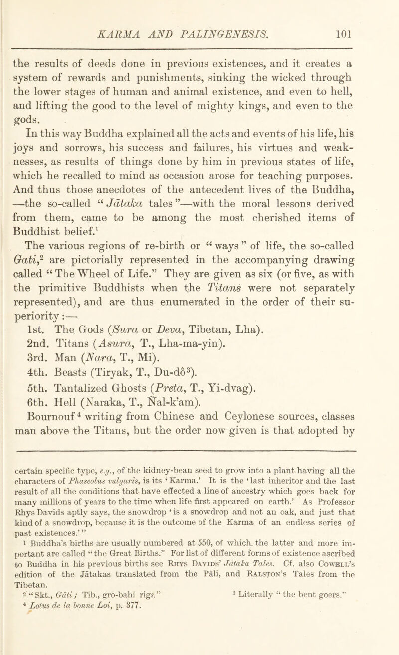 the results of deeds done in previous existences, and it creates a system of rewards and punishments, sinking the wicked through the lower stages of human and animal existence, and even to hell, and lifting the good to the level of mighty kings, and even to the gods. In this way Buddha explained all the acts and events of his life, his joys and sorrows, his success and failures, his virtues and weak¬ nesses, as results of things done by him in previous states of life, which he recalled to mind as occasion arose for teaching purposes. And thus those anecdotes of the antecedent lives of the Buddha, —the so-called Jdtaka tales ”—with the moral lessons derived from them, came to be among the most cherished items of Buddhist belief.^ The various regions of re-birth or ways ” of life, the so-called Gati,^ are pictorially represented in the accompanying drawing called ‘‘ The Wheel of Life.” They are given as six (or five, as with the primitive Buddhists when the Titans were not separately represented), and are thus enumerated in the order of their su¬ periority :— 1st. The Grods (Sura or Deva, Tibetan, Lha). 2nd. Titans (Asura, T., Lha-ma-yin). 3rd. Man (Nara, T., Mi). 4th. Beasts (Tiryak, T., Du-do^). 5th. Tantalized Grhosts (Preta, T., Yi-dvag). 6th. Hell (Naraka, T., Kal-k’am). Bournouf ^ writing from Chinese and Ceylonese sources, classes man above the Titans, but the order now given is that adopted by certain specific type, e.(/., of the kidney-bean seed to grow into a plant having all the characters of Phaseolus vulgaris, is its ‘ Karma.’ It is the ‘ last inheritor and the last result of all the conditions that have effected a line of ancestry which goes back for many millions of years to the time when life first appeared on earth.’ As Professor Rhys Davids aptly says, the snowdrop ‘ is a snowdrop and not an oak, and just that kind of a snowdrop, because it is the outcome of the Karma of an endless series of past existences.’ ” 1 Buddha’s births are usually numbered at 550, of which, the latter and more im¬ portant are called “ the Great Births.” For list of different forms of existence ascribed to Buddha in his previous births see Rhys Davids’ Jdtaka Tales. Cf. also Cowell’s edition of the Jatakas translated from the Pali, and Ralston’s Tales from the Tibetan. 2'“Skt., Tib., gro-bahi rigs.” ^ Lotus de la houne Loi, p. 377. 3 Literally “ the bent goers.”