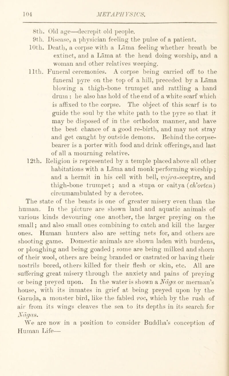 8tli. 01(1 age—decrepit old people. 9tli. Disease, a physician feeling the pulse of a patient. 10th. Deatli, a corpse with a Lama feeling whether breath be extinct, and a Lama at the head doing worship, and a woman and other relatives weeping. 11th. Funeral ceremonies. A corpse being carried off to the funeral pyre on the top of a hill, preceded by a Lama blowing a thigh-bone trumpet and rattling a hand drum : he also has hold of the end of a white scarf which is affixed to the corpse. The object of this scarf is to guide the soul ])y the white path to the pyre so that it may be disposed of in the orthodox manner, and have the best chance of a good re-birth, and may not stray and get caught by outside demons. Behind the corpse- bearer is a porter with food and drink offerings, and last of all a mourning relative. 12th. Keligion is represented by a temple placed above all other habitations with a Lama and monk performing worship ; and a hermit in his cell with bell, sceptre, and thigh-bone trumpet; and a stupa or caitya (c/i^’or^cn) circumambulated by a devotee. The state of the beasts is one of greater misery even than the human. In the picture are shown land and aquatic animals of various kinds devouring one another, the larger preying on the small; and also small ones combining to catch and kill the larger ones. Human hunters also are setting nets for, and others are shooting game. Domestic animals are shown laden with burdens, or ploughing and being goaded ; some are being milked and shorn of their wool, others are being branded or castrated or having their nostrils bored, others killed for their flesh or skin, etc. All are suffering great misery through the anxiety and pains of preying or being preyed upon. In the water is shown a Ndga or merman's liouse, with its inmates in grief at being preyed upon by the (iarmla, a monster bird, like the fabled roc, which by the rush of air from its wings cleaves the sea to its depths in its search for Xu gas. We are now in a position to consider Buddha’s conception of Human Life—
