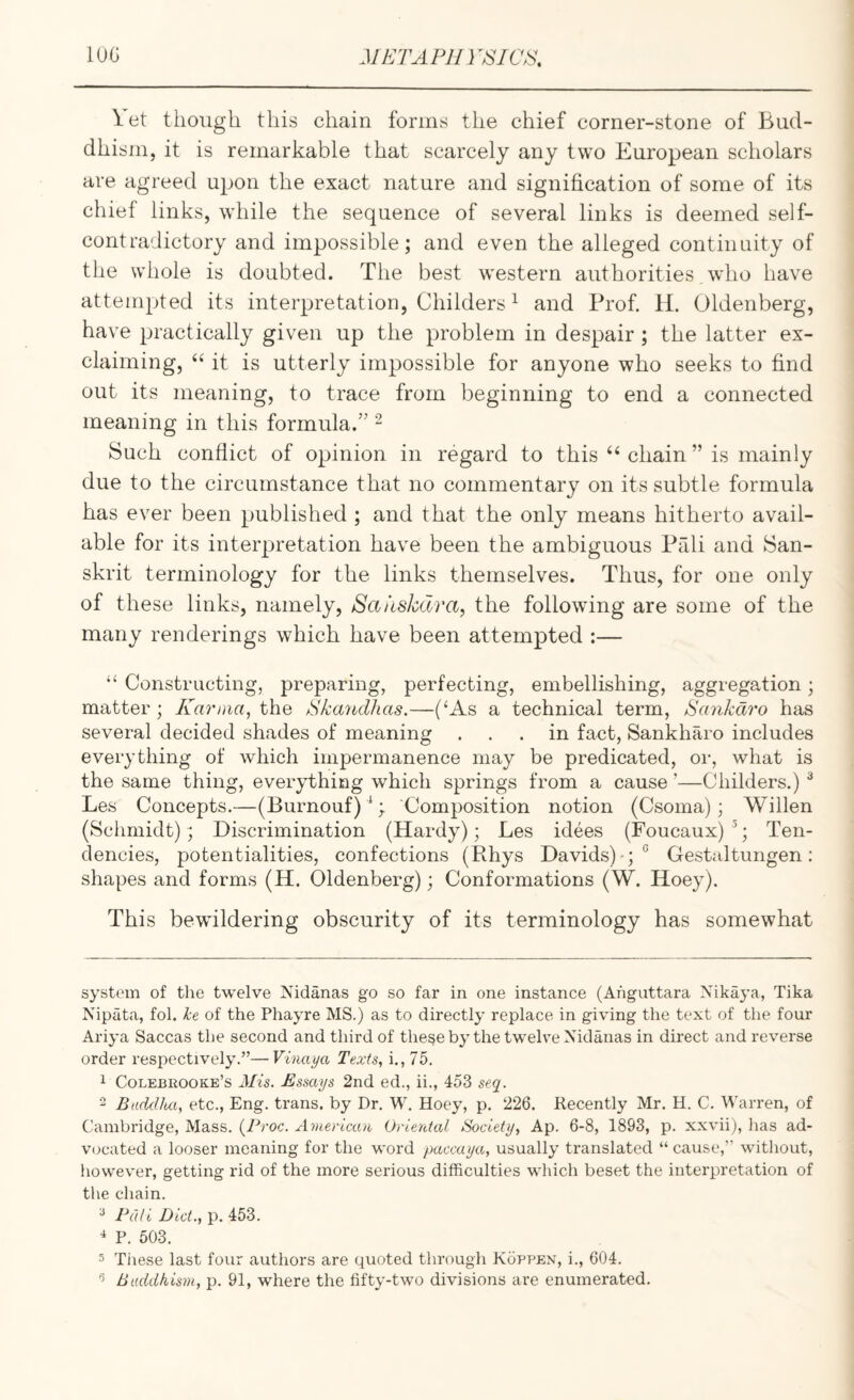 Yet though this chain forms the chief corner-stone of Bud¬ dhism, it is remarkable that scarcely any two European scholars are agreed upon the exact nature and signification of some of its chief links, while the sequence of several links is deemed self- contradictory and impossible; and even the alleged continuity of the whole is doubted. The best western authorities who have attempted its interpretation, Childers ^ and Prof. H. Oldenberg, have practically given up the problem in despair ; the latter ex¬ claiming, “ it is utterly impossible for anyone who seeks to find out its meaning, to trace from beginning to end a connected meaning in this formula.” - Such conflict of opinion in regard to this ‘‘ chain ” is mainly due to the circumstance that no commentary on its subtle formula has ever been published ; and that the only means hitherto avail¬ able for its interpretation have been the ambiguous Pali and San¬ skrit terminology for the links themselves. Thus, for one only of these links, namely, Saiiskdra, the following are some of the many renderings which have been attempted :— “ Constructing, preparing, perfecting, embellishing, aggregation; matter ; Karnia^ the Skayicliias.—(‘As a technical term, Scmkdi'o has several decided shades of meaning ... in fact, Sankharo includes everything of which impermanence may be predicated, or, what is the same thing, everything which springs from a cause ’—Childers.) ^ Les Concepts.—(Burnouf)’^; Composition notion (Csoma); Widen (Schmidt); Discrimination (Hardy); Les idees (Foucaux) ’; Ten¬ dencies, potentialities, confections (Phys Davids)-; “ Gestaltungen: shapes and forms (H. Oldenberg); Conformations (W. Hoey). This bewildering obscurity of its terminology has somewhat system of the twelve Nidanas go so far in one instance (Ahguttara Nikaya, Tika Nipata, fob he of the Phayre MS.) as to directly replace in giving the text of the four Ariya Saccas the second and third of these by the twelve Xidanas in direct and reverse order respectively.”—Vinaya Texts, i., 75. 1 Colebrooke’s Mis. Essays 2nd ed., ii., 453 seq. - Baddlui, etc., Eng. trans. by Dr. W. Hoey, p. 226. Recently Mr. H. C, Warren, of Cambridge, Mass. (7Voc. American Oriental Society, Ap. 6-8, 1893, p. xxvii), has ad¬ vocated a looser meaning for the word paccaya, usually translated “cause,” without, however, getting rid of the more serious difficulties which beset the interpretation of the chain. ^ Pali Diet., p. 453. ^ P. 503. 5 These last four authors are quoted through Koppen, i., 604. ^ Buddhism, p. 91, where the fifty-two divisions are enumerated.