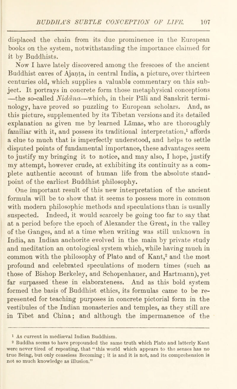 displaced the chain from its due prominence in the European books on the system, notwithstanding the importance claimed for it by Buddhists. Now I have lately discovered among the frescoes of the ancient Buddhist caves of Ajanta, in central India, a picture, over thirteen centuries old, which supplies a valuable commentary on this sub¬ ject. It portrays in concrete form those metaphysical conceptions —the so-called Niddna—which, in their Prdi and Sanskrit termi¬ nology, have proved so puzzling to European scholars. And, as this picture, supplemented by its Tibetan versions and its detailed explanation as given me by learned Lamas, who are thoroughly familiar with it, and possess its traditional interpretation,^ affords a clue to much that is imperfectly understood, and helps to settle disputed points of fundamental importance, these advantages seem to justify my bringing it to notice, and may also, I hope, j ustify my attempt, however crude, at exhibiting its continuity as a com¬ plete authentic account of human life from the absolute stand¬ point of the earliest Buddhist philosophy. One important result of this new interpretation of the ancient formula will be to show that it seems to possess more in common with modern philosophic methods and speculations than is usually suspected. Indeed, it would scarcely be going too far to say that at a period before the epoch of Alexander the Great, in the valley of the Ganges, and at a time when writing was still unknown in India, an Indian anchorite evolved in the main by private study and meditation an ontological system which, while having much in common with the philosophy of Plato and of Kant,^ and the most profound and celebrated speculations of modern times (such as those of Bishop Berkeley, and Schopenhauer, and Hartmann), yet far surpassed these in elaborateness. And as this bold system formed the basis of Buddhist ethics, its formulas came to be re¬ presented for teaching purposes in concrete pictorial form in the vestibules of the Indian monasteries and temples, as they still are in Tibet and China; and although the impermanence of the 1 As current in mediaeval Indian Buddhism. 2 Buddha seems to have propounded the same truth which Plato and latterly Kant were never tired of repeating, that “ this world which appears to the senses has no true Being, but only ceaseless Becoming ; it is and it is not, and its comprehension is not so much knowledge as illusion.”