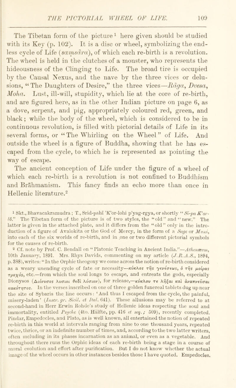 The Tibetan form of the picture ^ here given should be studied with its Key (p. 102). It is a disc or wheel, symbolizing the end¬ less cycle of Life (samsdm), of which each re-birth is a revolution. The wheel is held in the clutches of a monster, who represents the hideousness of the Clinging to Life. The broad tire is occupied by the Causal Nexus, and the nave by the three vices or delu¬ sions, The Daughters of Desire,” the three vices—Fdga, Dvesa, Moha. Lust, ill-will, stupidity, which lie at the core of re-birth, and are figured here, as in the other Indian picture on page 6, as a dove, serpent, and pig, appropriately coloured red, green, and black; while the body of the wheel, which is considered to be in continuous revolution, is filled with pictorial details of Life in its several forms, or The Whirling on the Wheel ” of Life. And outside the wheel is a figure of Buddha, showing that he has es¬ caped from the cycle, to which he is represented as pointing the way of escape. The ancient conception of Life under the figure of a wheel of which each re-birth is a revolution is not confined to Buddhism and Brahmanism. This fancy finds an echo more than once in Hellenic literature.'^ 1 Skt., Bhavacakramudra; T., Srid-pahl ’K’or-lohi p’yag-rgya, or shortly “ Si-pa K’or- The Tibetan form of the picture is of two styles, the “ old ” and “ new.” The latter is given in the attached plate, and it differs from the “ old ” only in the intro¬ duction of a figure of Avalokita or the God of Mercy, in the form of a Sage or into each of the six worlds of re-birth, and in one or two different pictorial symbols for the causes of re-birth. 2 Cf. note by Prof. C. Bendall on “Platonic Teaching in Ancient India.”—Athencevni, 10th January, 1891. Mrs. Rhys Davids, commenting on my article (J.R.A.S., 1894, p. 338), writes: “ In the Orphic theogony we come across the notion of re-birth considered as a weary unending cycle of fate or necessity—kvk\os rrjs yeueaeooSi 6 rrjs goipas rpoxos, etc.—from which the soul longs to escape, and entreats the gods, especially Dionysos {Aiouvaos Xvaioi Oedi Avcriou), for release,—kvkKov re Xrj^ai Kal avarcv^vaai KaKOT'qros. In the verses inscribed on one of three golden funereal tablets dug up near the site of Sybaris the line occurs : ‘ And thus 1 escaped from the cycle, the painful, misery-laden’ {laser, gr. Sicil. et Ital. 641). These allusions may be referred to at second-hand in Herr Erwin Rohde’s study of Hellenic ideas respecting the soul and immortality, entitled Psyche (4to. Halfte, pp. 416 et seq.; 509), recently completed. Pindar, Empedocles, and Plato, as is well known, all entertained the notion of repeated re-birth in this wnrld at intervals ranging from nine to one thousand years, repeated twice, thrice, or an indefinite number of times, and, according to the two latter writers, often including in its phases incarnation as an animal, or even as a vegetable. And throughoilt there runs the Orphic ideas of each re-birth being a stage in a course of moral evolution and effort after purification. But I do not know whether the actual image of the wheel occurs in other instances besides those I have quoted. Empedbcles,