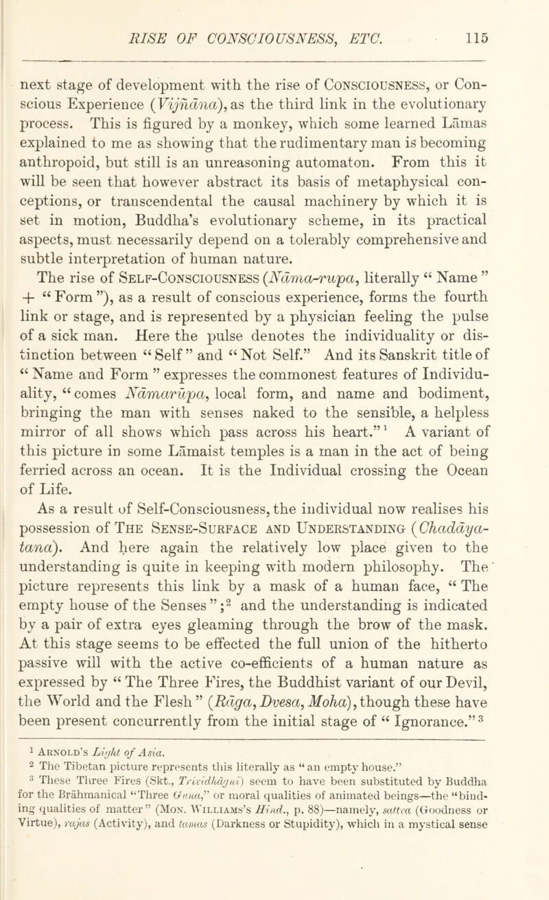next stage of development with the rise of Consciousness, or Con¬ scious Experience (F'yiixMia), as the third link in the evolutionary process. This is figured by a monkey, which some learned Lamas explained to me as showing that the rudimentary man is becoming anthropoid, but still is an unreasoning automaton. From this it will be seen that however abstract its basis of metaphysical con¬ ceptions, or transcendental the causal machinery by which it is set in motion, Buddha’s evolutionary scheme, in its practical aspects, must necessarily depend on a tolerably comprehensive and subtle interpretation of human nature. The rise of Self-Consciousness (Ndma-rupa, literally Name ” + ^‘Form”), as a result of conscious experience, forms the fourth link or stage, and is represented by a physician feeling the pulse of a sick man. Here the pulse denotes the individuality or dis¬ tinction between Self ” and Not Self.” And its Sanskrit title of Name and Form ” expresses the commonest features of Individu¬ ality, comes Ndmarupa, local form, and name and bodiment, bringing the man with senses naked to the sensible, a helpless mirror of all shows which pass across his heart.” ^ A variant of this picture in some Lamaist temples is a man in the act of being ferried across an ocean. It is the Individual crossing the Ocean of Life. As a result of Self-Consciousness, the individual now realises his possession of The Sense-Surface and Understanding tana). And here again the relatively low place given to the understanding is quite in keeping wfith modern philosophy. The picture represents this link by a mask of a human face, “ The empty house of the Senses”;^ and the understanding is indicated by a pair of extra eyes gleaming through the brow of the mask. At this stage seems to be effected the full union of the hitherto passive will with the active co-efficients of a human nature as expressed by “ The Three Fires, the Buddhist variant of our Devil, the World and the Flesh” (Rdga, Dvesa, Moha), though, these have been present concurrently from the initial stage of “ Ignorance.” ^ 1 Arnold’s of Asia. 2 The Tibetan picture represents this literally as “ an empty house.” 2 These Three Fires (Skt., Trividlulfjni) seem to have been substituted by Buddha for the Brahmanical “Three Gunaf or moral qualities of animated beings—the “bind¬ ing qualities of matter ” (Mon. \^'illiams’s Hind., p. 88)—namely, sattca ((ioodness or Virtue), rajas (Activity), and iamas (Darkness or Stupidity), which in a mystical sense