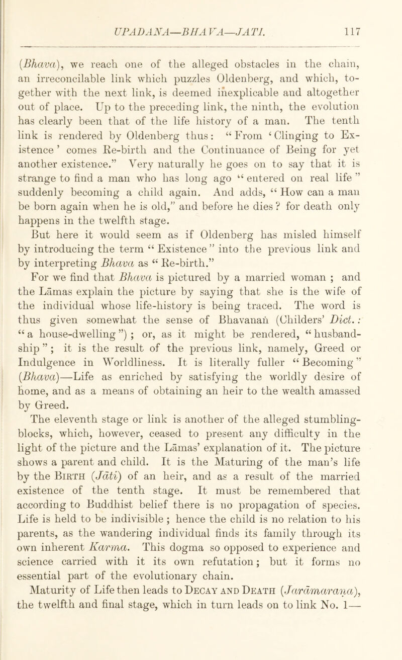 \ {Bhava), we reach one of the alleged obstacles in the chain, an irreconcilable link which puzzles Oldenberg, and which, to¬ gether wdth the next link, is deemed inexplicable and altogether out of place. Up to the preceding link, the ninth, the evolution has clearly been that of the life history of a man. The tenth link is rendered by Oldenberg thus: ^‘From ‘^Clinging to Ex¬ istence ’ comes Re-birth and the Continuance of Being for yet another existence.” Very naturally he goes on to say that it is strange to find a man who has long ago “ entered on real life ” suddenly becoming a child again. And adds, How can a man be born again when he is old,” and before he dies ? for death only happens in the twelfth stage. But here it would seem as if Oldenberg has misled himself by introducing the term Existence” into the previous link and by interpreting Bhava as Re-birth.” For we find that Bhava is pictured by a married woman ; and the Lamas explain the picture by saying that she is the wife of the individual whose life-history is being traced. The word is thus given somewhat the sense of Bhavanah (Childers’ Diet,: ‘‘ a house-dwelling ”) ; or, as it might be .rendered, husband- ship ” ; it is the result of the previous link, namely, Greed or Indulgence in Worldliness. It is literally fuller Becoming ” [Bhava)—Life as enriched by satisfying the worldly desire of home, and as a means of obtaining an heir to the wealth amassed by Greed. The eleventh stage or link is another of the alleged stumbling- blocks, which, however, ceased to present any difficulty in the light of the picture and the Lamas’ explanation of it. The picture shows a parent and child. It is the Maturing of the man’s life by the Birth (Jdti) of an heir, and as a result of the married existence of the tenth stage. It must be remembered that according to Buddhist belief there is no propagation of species. Life is held to be indivisible ; hence the child is no relation to his parents, as the wandering individual finds its family through its own inherent Karma. This dogma so opposed to experience and science carried with it its own refutation; but it forms no essential part of the evolutionary chain. Maturity of Life then leads to Decay and Death [Jardmarana), the twelfth and final stage, which in turn leads on to link No. 1—